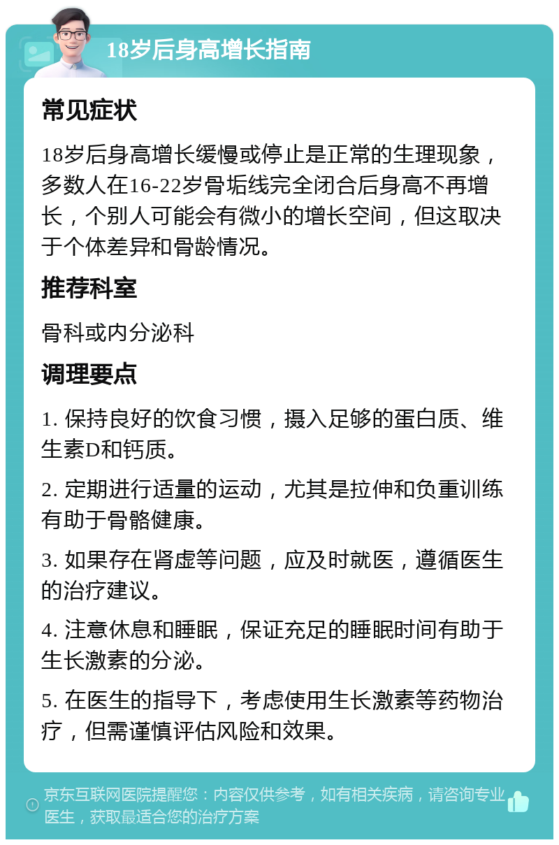 18岁后身高增长指南 常见症状 18岁后身高增长缓慢或停止是正常的生理现象，多数人在16-22岁骨垢线完全闭合后身高不再增长，个别人可能会有微小的增长空间，但这取决于个体差异和骨龄情况。 推荐科室 骨科或内分泌科 调理要点 1. 保持良好的饮食习惯，摄入足够的蛋白质、维生素D和钙质。 2. 定期进行适量的运动，尤其是拉伸和负重训练有助于骨骼健康。 3. 如果存在肾虚等问题，应及时就医，遵循医生的治疗建议。 4. 注意休息和睡眠，保证充足的睡眠时间有助于生长激素的分泌。 5. 在医生的指导下，考虑使用生长激素等药物治疗，但需谨慎评估风险和效果。