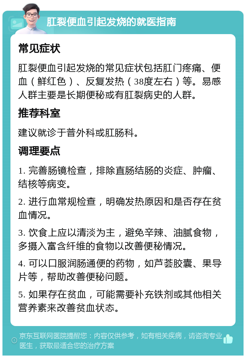 肛裂便血引起发烧的就医指南 常见症状 肛裂便血引起发烧的常见症状包括肛门疼痛、便血（鲜红色）、反复发热（38度左右）等。易感人群主要是长期便秘或有肛裂病史的人群。 推荐科室 建议就诊于普外科或肛肠科。 调理要点 1. 完善肠镜检查，排除直肠结肠的炎症、肿瘤、结核等病变。 2. 进行血常规检查，明确发热原因和是否存在贫血情况。 3. 饮食上应以清淡为主，避免辛辣、油腻食物，多摄入富含纤维的食物以改善便秘情况。 4. 可以口服润肠通便的药物，如芦荟胶囊、果导片等，帮助改善便秘问题。 5. 如果存在贫血，可能需要补充铁剂或其他相关营养素来改善贫血状态。