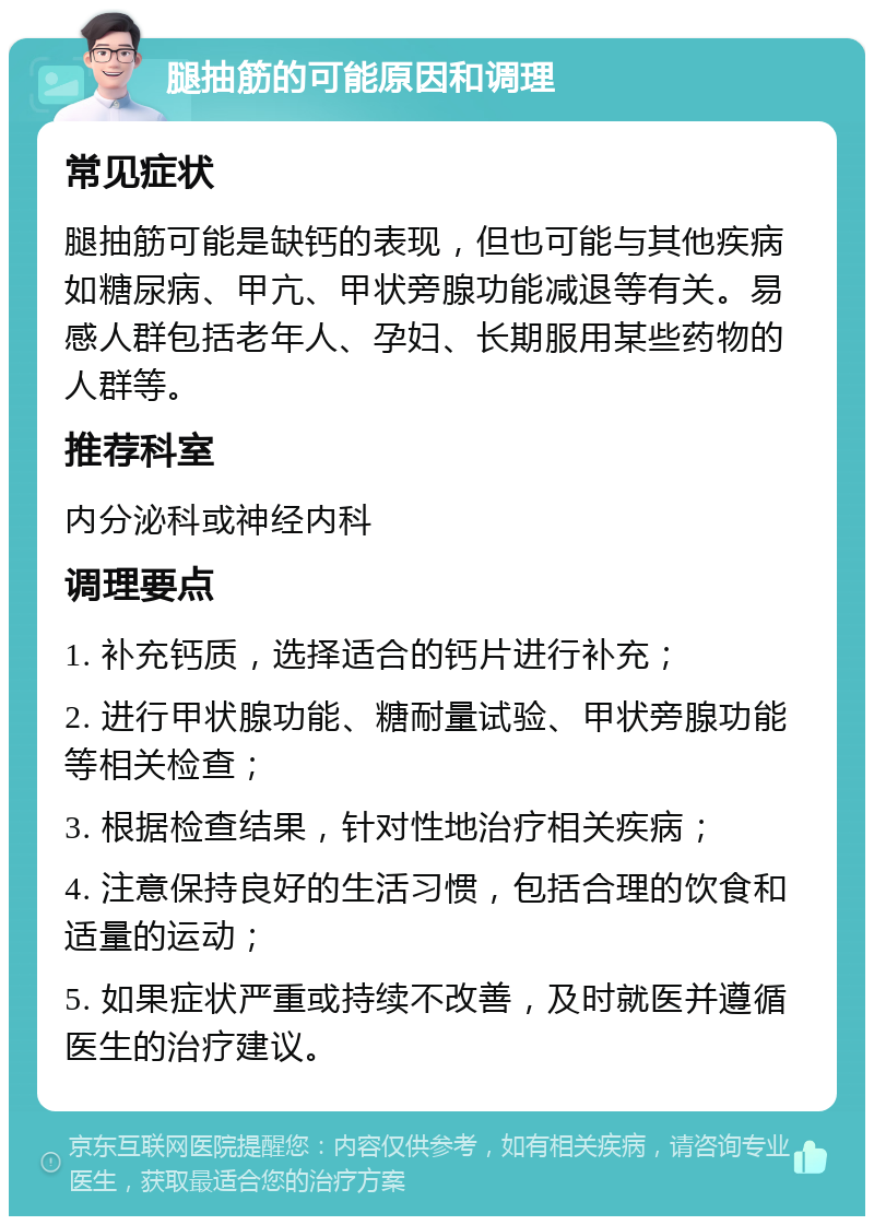 腿抽筋的可能原因和调理 常见症状 腿抽筋可能是缺钙的表现，但也可能与其他疾病如糖尿病、甲亢、甲状旁腺功能减退等有关。易感人群包括老年人、孕妇、长期服用某些药物的人群等。 推荐科室 内分泌科或神经内科 调理要点 1. 补充钙质，选择适合的钙片进行补充； 2. 进行甲状腺功能、糖耐量试验、甲状旁腺功能等相关检查； 3. 根据检查结果，针对性地治疗相关疾病； 4. 注意保持良好的生活习惯，包括合理的饮食和适量的运动； 5. 如果症状严重或持续不改善，及时就医并遵循医生的治疗建议。