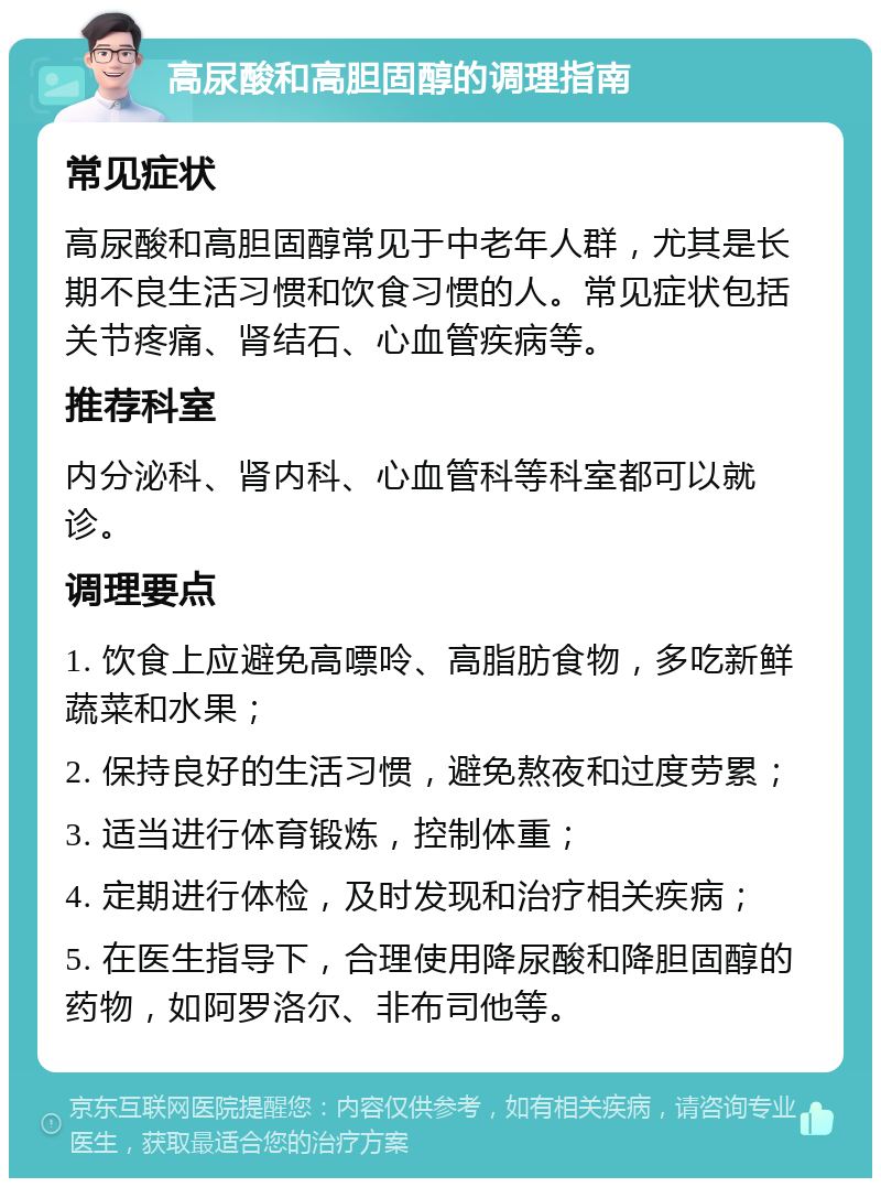 高尿酸和高胆固醇的调理指南 常见症状 高尿酸和高胆固醇常见于中老年人群，尤其是长期不良生活习惯和饮食习惯的人。常见症状包括关节疼痛、肾结石、心血管疾病等。 推荐科室 内分泌科、肾内科、心血管科等科室都可以就诊。 调理要点 1. 饮食上应避免高嘌呤、高脂肪食物，多吃新鲜蔬菜和水果； 2. 保持良好的生活习惯，避免熬夜和过度劳累； 3. 适当进行体育锻炼，控制体重； 4. 定期进行体检，及时发现和治疗相关疾病； 5. 在医生指导下，合理使用降尿酸和降胆固醇的药物，如阿罗洛尔、非布司他等。