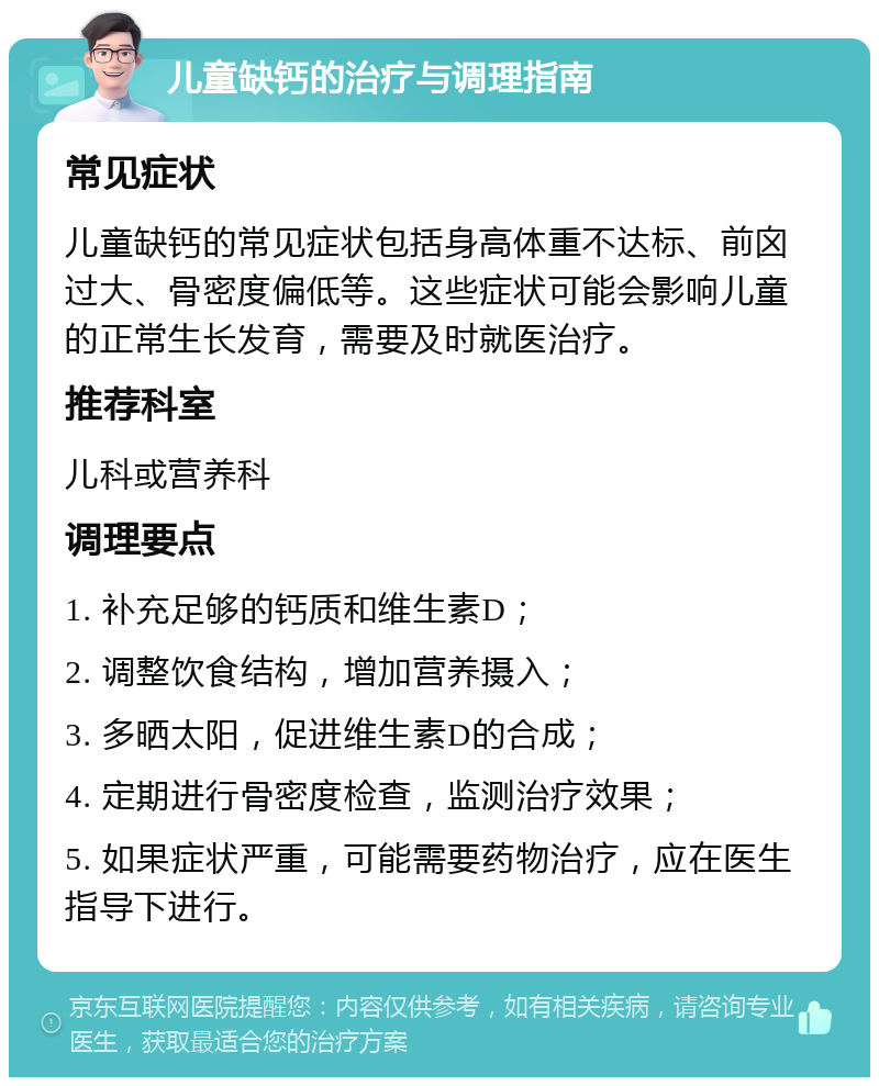 儿童缺钙的治疗与调理指南 常见症状 儿童缺钙的常见症状包括身高体重不达标、前囟过大、骨密度偏低等。这些症状可能会影响儿童的正常生长发育，需要及时就医治疗。 推荐科室 儿科或营养科 调理要点 1. 补充足够的钙质和维生素D； 2. 调整饮食结构，增加营养摄入； 3. 多晒太阳，促进维生素D的合成； 4. 定期进行骨密度检查，监测治疗效果； 5. 如果症状严重，可能需要药物治疗，应在医生指导下进行。