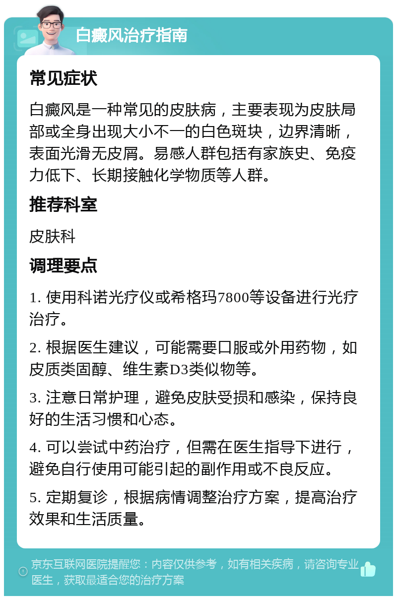 白癜风治疗指南 常见症状 白癜风是一种常见的皮肤病，主要表现为皮肤局部或全身出现大小不一的白色斑块，边界清晰，表面光滑无皮屑。易感人群包括有家族史、免疫力低下、长期接触化学物质等人群。 推荐科室 皮肤科 调理要点 1. 使用科诺光疗仪或希格玛7800等设备进行光疗治疗。 2. 根据医生建议，可能需要口服或外用药物，如皮质类固醇、维生素D3类似物等。 3. 注意日常护理，避免皮肤受损和感染，保持良好的生活习惯和心态。 4. 可以尝试中药治疗，但需在医生指导下进行，避免自行使用可能引起的副作用或不良反应。 5. 定期复诊，根据病情调整治疗方案，提高治疗效果和生活质量。