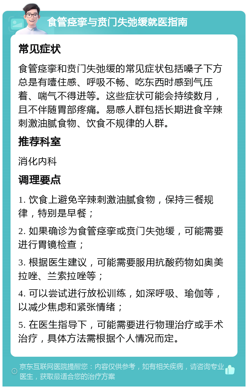 食管痉挛与贲门失弛缓就医指南 常见症状 食管痉挛和贲门失弛缓的常见症状包括嗓子下方总是有噎住感、呼吸不畅、吃东西时感到气压着、喘气不得进等。这些症状可能会持续数月，且不伴随胃部疼痛。易感人群包括长期进食辛辣刺激油腻食物、饮食不规律的人群。 推荐科室 消化内科 调理要点 1. 饮食上避免辛辣刺激油腻食物，保持三餐规律，特别是早餐； 2. 如果确诊为食管痉挛或贲门失弛缓，可能需要进行胃镜检查； 3. 根据医生建议，可能需要服用抗酸药物如奥美拉唑、兰索拉唑等； 4. 可以尝试进行放松训练，如深呼吸、瑜伽等，以减少焦虑和紧张情绪； 5. 在医生指导下，可能需要进行物理治疗或手术治疗，具体方法需根据个人情况而定。