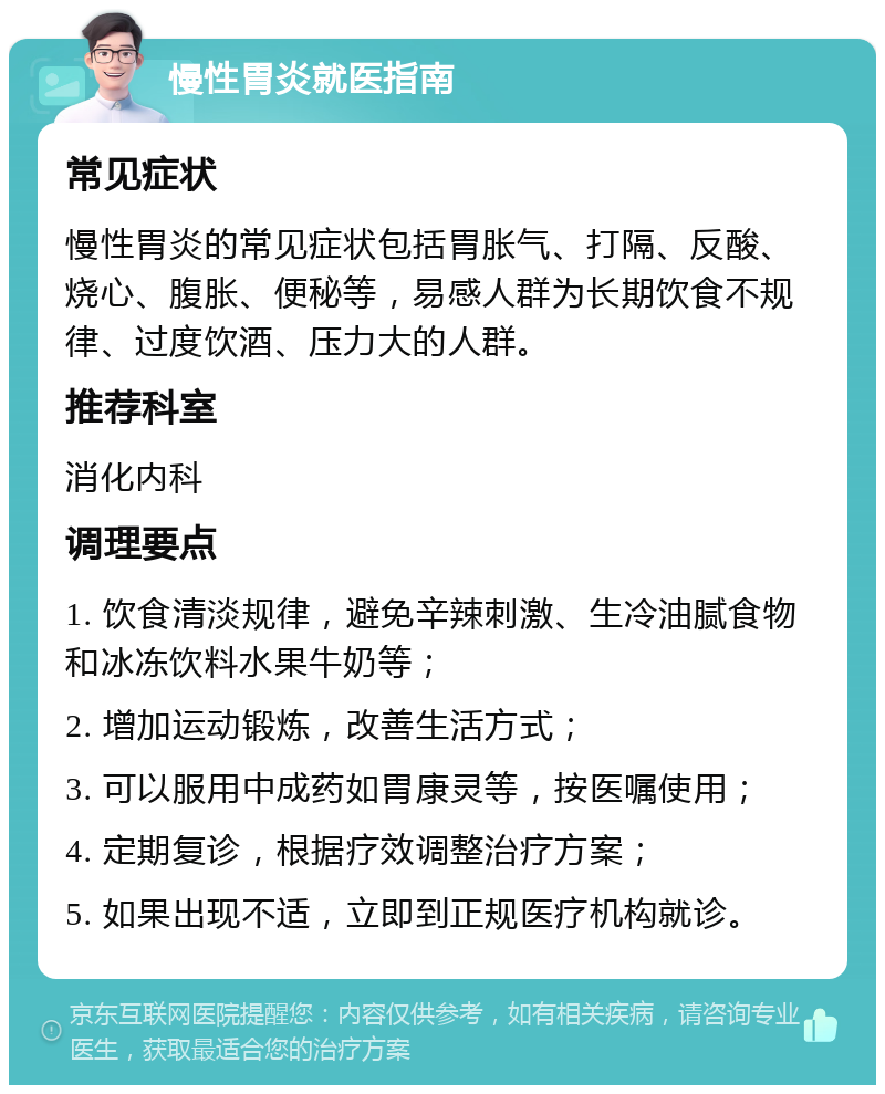 慢性胃炎就医指南 常见症状 慢性胃炎的常见症状包括胃胀气、打隔、反酸、烧心、腹胀、便秘等，易感人群为长期饮食不规律、过度饮酒、压力大的人群。 推荐科室 消化内科 调理要点 1. 饮食清淡规律，避免辛辣刺激、生冷油腻食物和冰冻饮料水果牛奶等； 2. 增加运动锻炼，改善生活方式； 3. 可以服用中成药如胃康灵等，按医嘱使用； 4. 定期复诊，根据疗效调整治疗方案； 5. 如果出现不适，立即到正规医疗机构就诊。