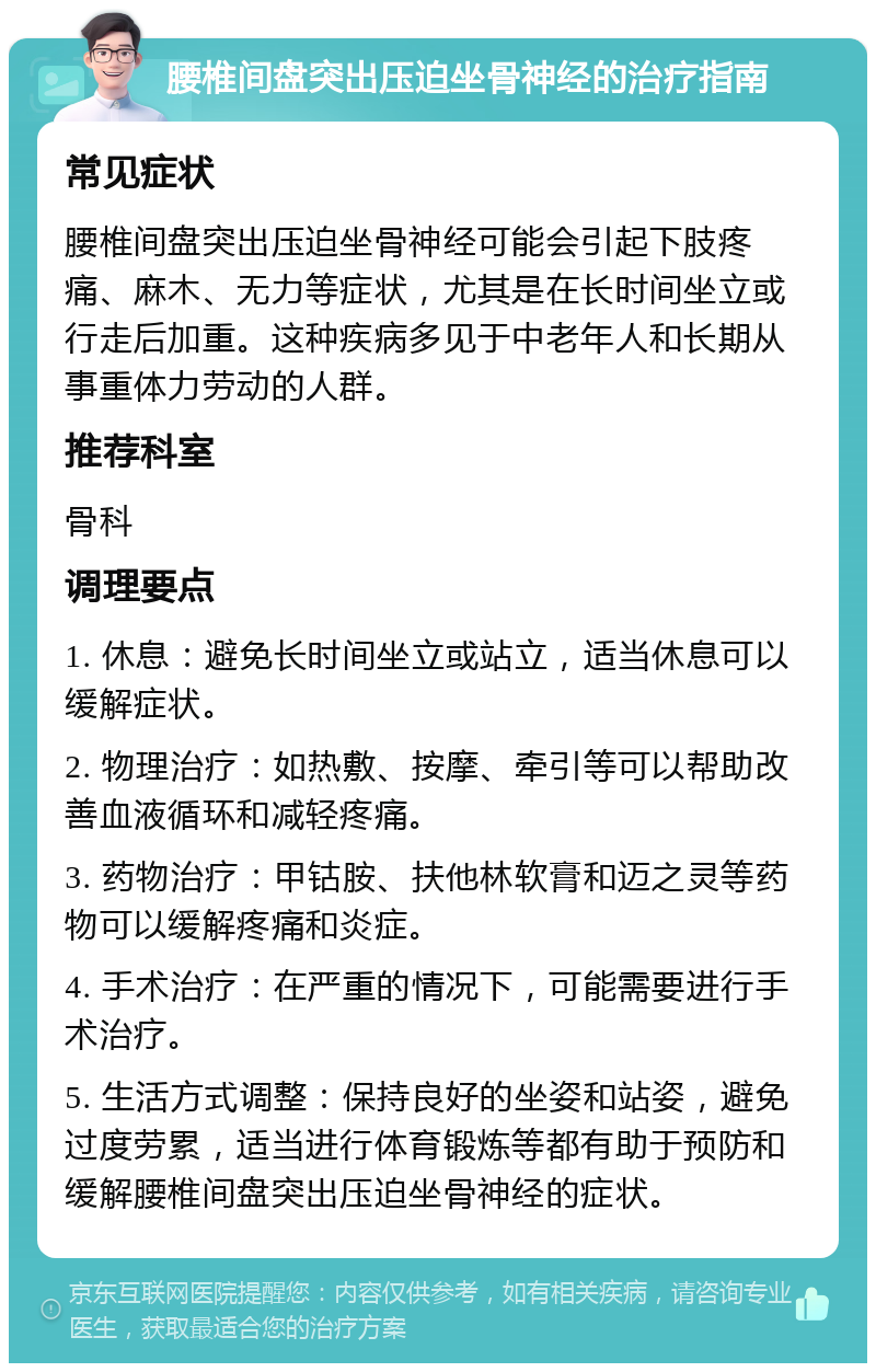 腰椎间盘突出压迫坐骨神经的治疗指南 常见症状 腰椎间盘突出压迫坐骨神经可能会引起下肢疼痛、麻木、无力等症状，尤其是在长时间坐立或行走后加重。这种疾病多见于中老年人和长期从事重体力劳动的人群。 推荐科室 骨科 调理要点 1. 休息：避免长时间坐立或站立，适当休息可以缓解症状。 2. 物理治疗：如热敷、按摩、牵引等可以帮助改善血液循环和减轻疼痛。 3. 药物治疗：甲钴胺、扶他林软膏和迈之灵等药物可以缓解疼痛和炎症。 4. 手术治疗：在严重的情况下，可能需要进行手术治疗。 5. 生活方式调整：保持良好的坐姿和站姿，避免过度劳累，适当进行体育锻炼等都有助于预防和缓解腰椎间盘突出压迫坐骨神经的症状。