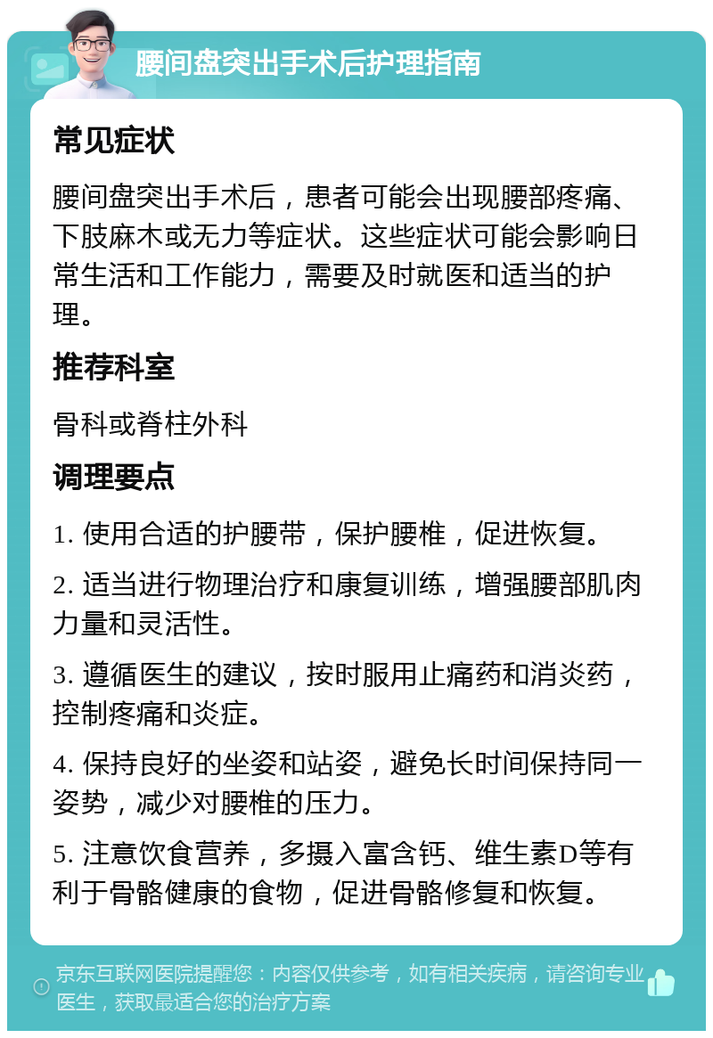 腰间盘突出手术后护理指南 常见症状 腰间盘突出手术后，患者可能会出现腰部疼痛、下肢麻木或无力等症状。这些症状可能会影响日常生活和工作能力，需要及时就医和适当的护理。 推荐科室 骨科或脊柱外科 调理要点 1. 使用合适的护腰带，保护腰椎，促进恢复。 2. 适当进行物理治疗和康复训练，增强腰部肌肉力量和灵活性。 3. 遵循医生的建议，按时服用止痛药和消炎药，控制疼痛和炎症。 4. 保持良好的坐姿和站姿，避免长时间保持同一姿势，减少对腰椎的压力。 5. 注意饮食营养，多摄入富含钙、维生素D等有利于骨骼健康的食物，促进骨骼修复和恢复。