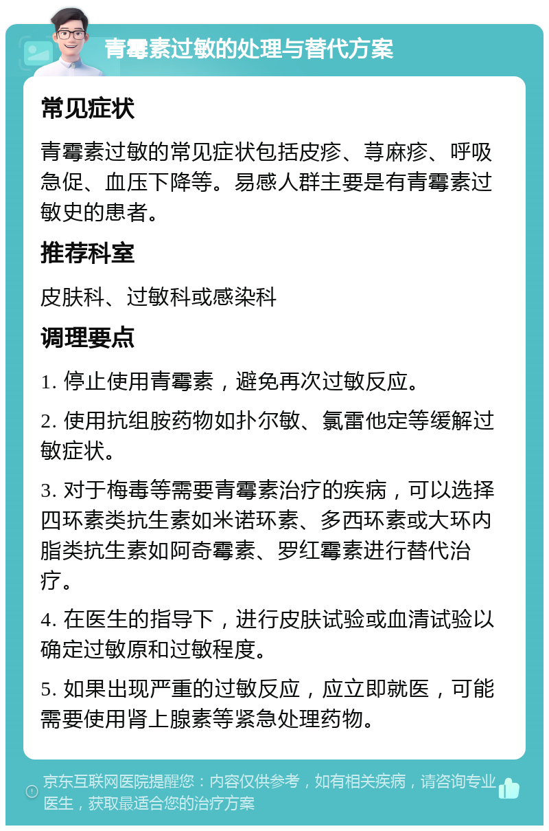 青霉素过敏的处理与替代方案 常见症状 青霉素过敏的常见症状包括皮疹、荨麻疹、呼吸急促、血压下降等。易感人群主要是有青霉素过敏史的患者。 推荐科室 皮肤科、过敏科或感染科 调理要点 1. 停止使用青霉素，避免再次过敏反应。 2. 使用抗组胺药物如扑尔敏、氯雷他定等缓解过敏症状。 3. 对于梅毒等需要青霉素治疗的疾病，可以选择四环素类抗生素如米诺环素、多西环素或大环内脂类抗生素如阿奇霉素、罗红霉素进行替代治疗。 4. 在医生的指导下，进行皮肤试验或血清试验以确定过敏原和过敏程度。 5. 如果出现严重的过敏反应，应立即就医，可能需要使用肾上腺素等紧急处理药物。