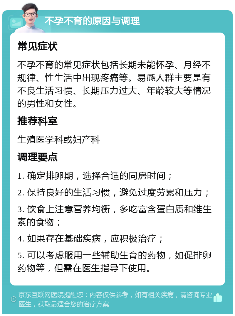 不孕不育的原因与调理 常见症状 不孕不育的常见症状包括长期未能怀孕、月经不规律、性生活中出现疼痛等。易感人群主要是有不良生活习惯、长期压力过大、年龄较大等情况的男性和女性。 推荐科室 生殖医学科或妇产科 调理要点 1. 确定排卵期，选择合适的同房时间； 2. 保持良好的生活习惯，避免过度劳累和压力； 3. 饮食上注意营养均衡，多吃富含蛋白质和维生素的食物； 4. 如果存在基础疾病，应积极治疗； 5. 可以考虑服用一些辅助生育的药物，如促排卵药物等，但需在医生指导下使用。