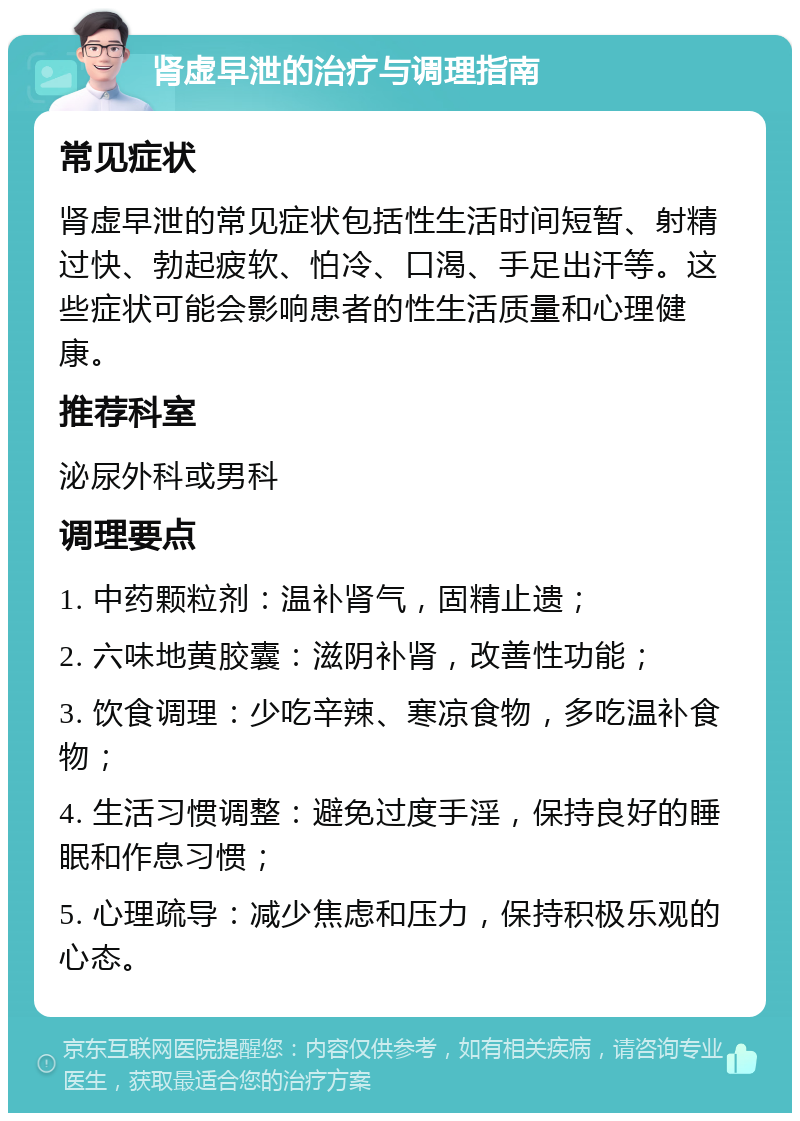 肾虚早泄的治疗与调理指南 常见症状 肾虚早泄的常见症状包括性生活时间短暂、射精过快、勃起疲软、怕冷、口渴、手足出汗等。这些症状可能会影响患者的性生活质量和心理健康。 推荐科室 泌尿外科或男科 调理要点 1. 中药颗粒剂：温补肾气，固精止遗； 2. 六味地黄胶囊：滋阴补肾，改善性功能； 3. 饮食调理：少吃辛辣、寒凉食物，多吃温补食物； 4. 生活习惯调整：避免过度手淫，保持良好的睡眠和作息习惯； 5. 心理疏导：减少焦虑和压力，保持积极乐观的心态。