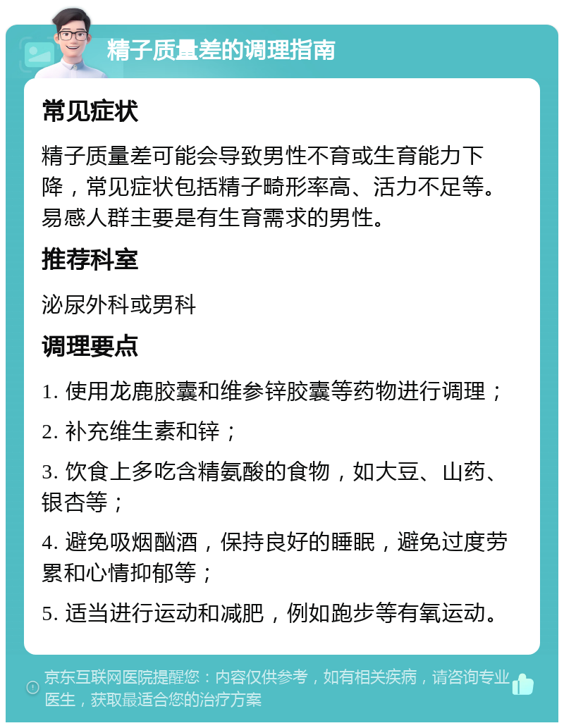 精子质量差的调理指南 常见症状 精子质量差可能会导致男性不育或生育能力下降，常见症状包括精子畸形率高、活力不足等。易感人群主要是有生育需求的男性。 推荐科室 泌尿外科或男科 调理要点 1. 使用龙鹿胶囊和维参锌胶囊等药物进行调理； 2. 补充维生素和锌； 3. 饮食上多吃含精氨酸的食物，如大豆、山药、银杏等； 4. 避免吸烟酗酒，保持良好的睡眠，避免过度劳累和心情抑郁等； 5. 适当进行运动和减肥，例如跑步等有氧运动。