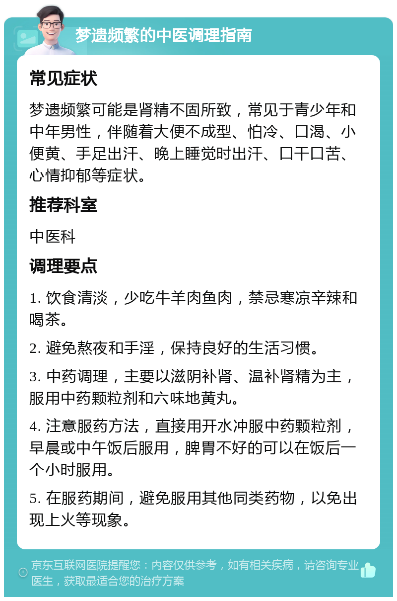 梦遗频繁的中医调理指南 常见症状 梦遗频繁可能是肾精不固所致，常见于青少年和中年男性，伴随着大便不成型、怕冷、口渴、小便黄、手足出汗、晚上睡觉时出汗、口干口苦、心情抑郁等症状。 推荐科室 中医科 调理要点 1. 饮食清淡，少吃牛羊肉鱼肉，禁忌寒凉辛辣和喝茶。 2. 避免熬夜和手淫，保持良好的生活习惯。 3. 中药调理，主要以滋阴补肾、温补肾精为主，服用中药颗粒剂和六味地黄丸。 4. 注意服药方法，直接用开水冲服中药颗粒剂，早晨或中午饭后服用，脾胃不好的可以在饭后一个小时服用。 5. 在服药期间，避免服用其他同类药物，以免出现上火等现象。