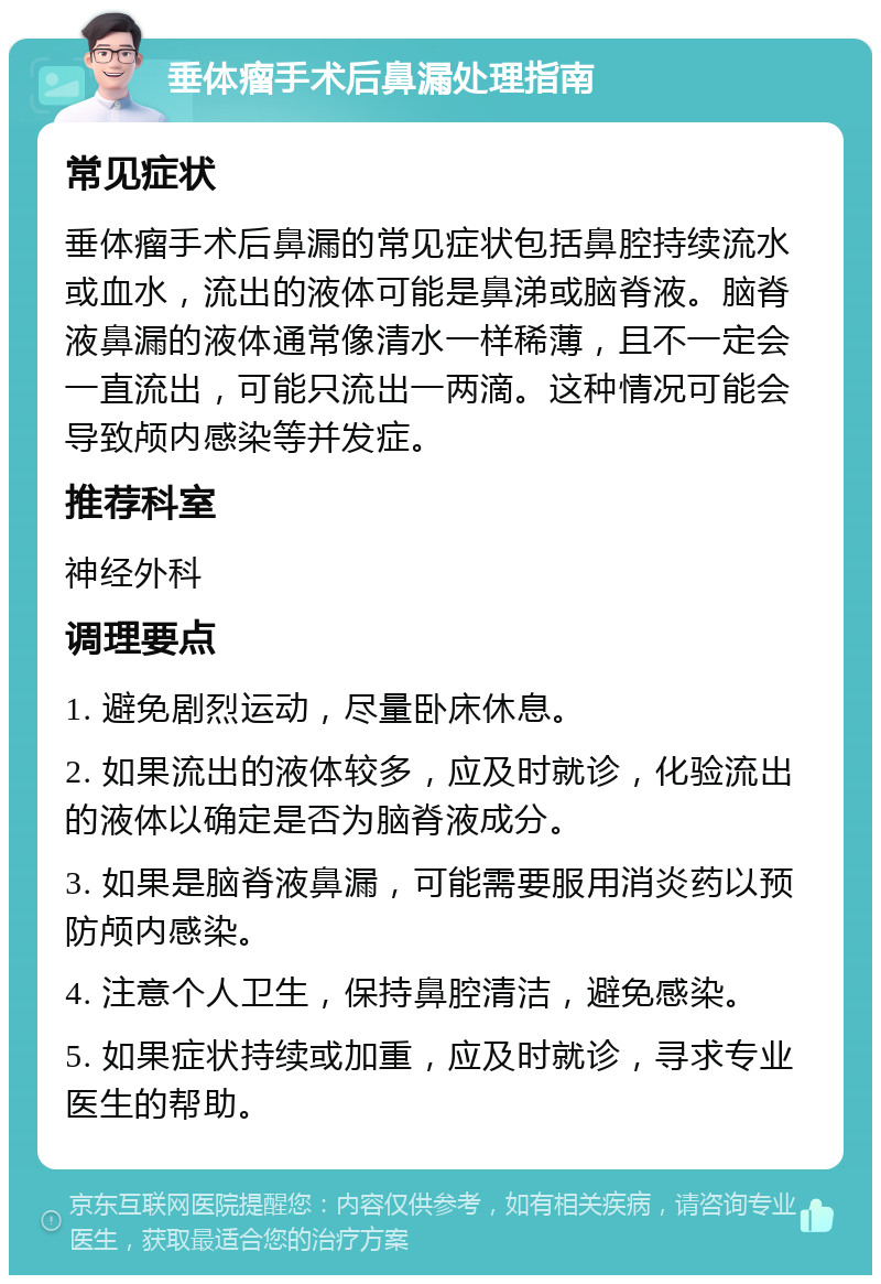 垂体瘤手术后鼻漏处理指南 常见症状 垂体瘤手术后鼻漏的常见症状包括鼻腔持续流水或血水，流出的液体可能是鼻涕或脑脊液。脑脊液鼻漏的液体通常像清水一样稀薄，且不一定会一直流出，可能只流出一两滴。这种情况可能会导致颅内感染等并发症。 推荐科室 神经外科 调理要点 1. 避免剧烈运动，尽量卧床休息。 2. 如果流出的液体较多，应及时就诊，化验流出的液体以确定是否为脑脊液成分。 3. 如果是脑脊液鼻漏，可能需要服用消炎药以预防颅内感染。 4. 注意个人卫生，保持鼻腔清洁，避免感染。 5. 如果症状持续或加重，应及时就诊，寻求专业医生的帮助。