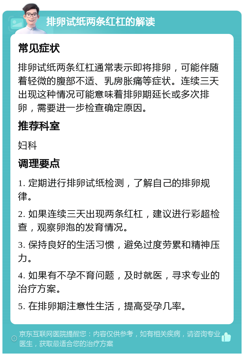 排卵试纸两条红杠的解读 常见症状 排卵试纸两条红杠通常表示即将排卵，可能伴随着轻微的腹部不适、乳房胀痛等症状。连续三天出现这种情况可能意味着排卵期延长或多次排卵，需要进一步检查确定原因。 推荐科室 妇科 调理要点 1. 定期进行排卵试纸检测，了解自己的排卵规律。 2. 如果连续三天出现两条红杠，建议进行彩超检查，观察卵泡的发育情况。 3. 保持良好的生活习惯，避免过度劳累和精神压力。 4. 如果有不孕不育问题，及时就医，寻求专业的治疗方案。 5. 在排卵期注意性生活，提高受孕几率。