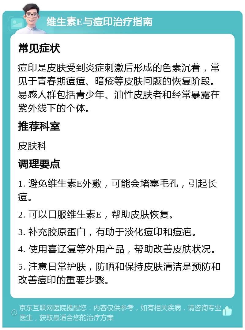 维生素E与痘印治疗指南 常见症状 痘印是皮肤受到炎症刺激后形成的色素沉着，常见于青春期痘痘、暗疮等皮肤问题的恢复阶段。易感人群包括青少年、油性皮肤者和经常暴露在紫外线下的个体。 推荐科室 皮肤科 调理要点 1. 避免维生素E外敷，可能会堵塞毛孔，引起长痘。 2. 可以口服维生素E，帮助皮肤恢复。 3. 补充胶原蛋白，有助于淡化痘印和痘疤。 4. 使用喜辽复等外用产品，帮助改善皮肤状况。 5. 注意日常护肤，防晒和保持皮肤清洁是预防和改善痘印的重要步骤。