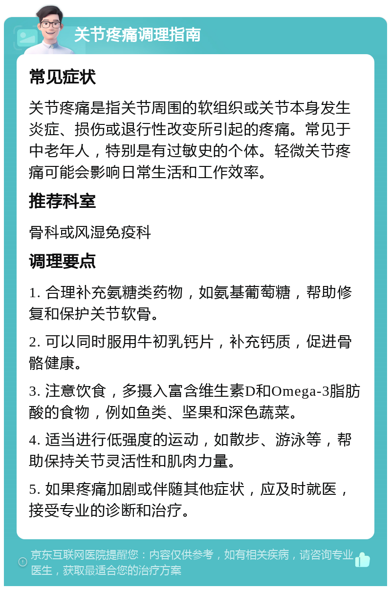 关节疼痛调理指南 常见症状 关节疼痛是指关节周围的软组织或关节本身发生炎症、损伤或退行性改变所引起的疼痛。常见于中老年人，特别是有过敏史的个体。轻微关节疼痛可能会影响日常生活和工作效率。 推荐科室 骨科或风湿免疫科 调理要点 1. 合理补充氨糖类药物，如氨基葡萄糖，帮助修复和保护关节软骨。 2. 可以同时服用牛初乳钙片，补充钙质，促进骨骼健康。 3. 注意饮食，多摄入富含维生素D和Omega-3脂肪酸的食物，例如鱼类、坚果和深色蔬菜。 4. 适当进行低强度的运动，如散步、游泳等，帮助保持关节灵活性和肌肉力量。 5. 如果疼痛加剧或伴随其他症状，应及时就医，接受专业的诊断和治疗。