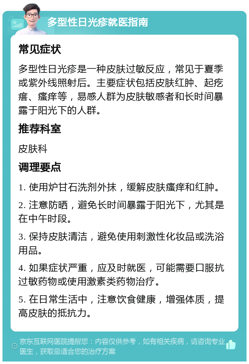 多型性日光疹就医指南 常见症状 多型性日光疹是一种皮肤过敏反应，常见于夏季或紫外线照射后。主要症状包括皮肤红肿、起疙瘩、瘙痒等，易感人群为皮肤敏感者和长时间暴露于阳光下的人群。 推荐科室 皮肤科 调理要点 1. 使用炉甘石洗剂外抹，缓解皮肤瘙痒和红肿。 2. 注意防晒，避免长时间暴露于阳光下，尤其是在中午时段。 3. 保持皮肤清洁，避免使用刺激性化妆品或洗浴用品。 4. 如果症状严重，应及时就医，可能需要口服抗过敏药物或使用激素类药物治疗。 5. 在日常生活中，注意饮食健康，增强体质，提高皮肤的抵抗力。