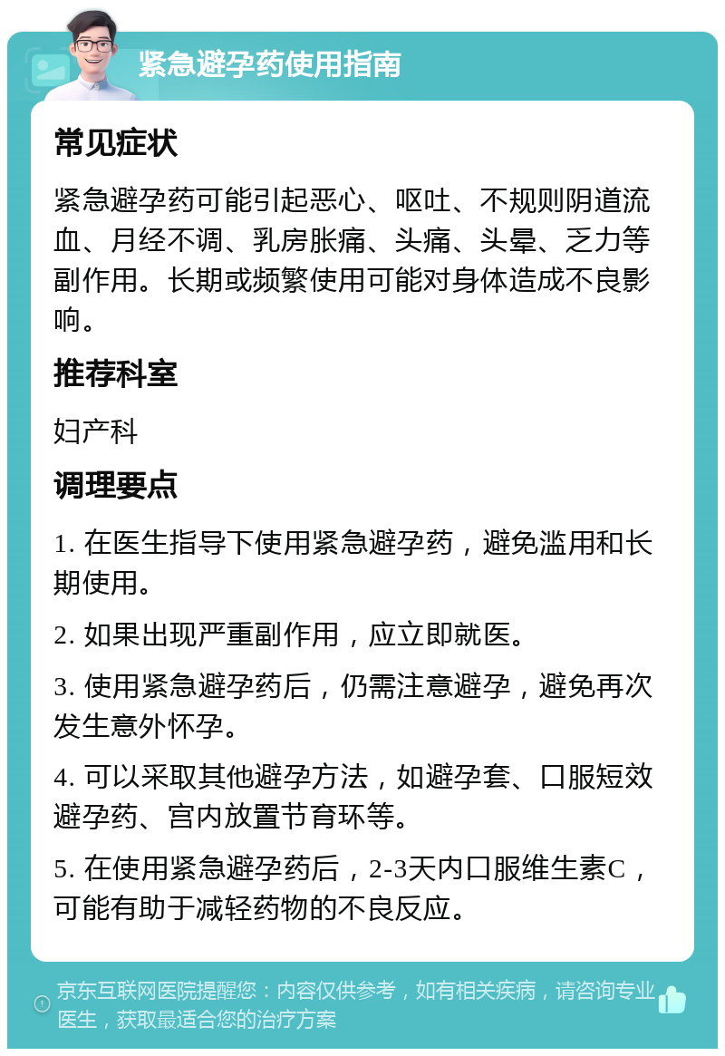 紧急避孕药使用指南 常见症状 紧急避孕药可能引起恶心、呕吐、不规则阴道流血、月经不调、乳房胀痛、头痛、头晕、乏力等副作用。长期或频繁使用可能对身体造成不良影响。 推荐科室 妇产科 调理要点 1. 在医生指导下使用紧急避孕药，避免滥用和长期使用。 2. 如果出现严重副作用，应立即就医。 3. 使用紧急避孕药后，仍需注意避孕，避免再次发生意外怀孕。 4. 可以采取其他避孕方法，如避孕套、口服短效避孕药、宫内放置节育环等。 5. 在使用紧急避孕药后，2-3天内口服维生素C，可能有助于减轻药物的不良反应。