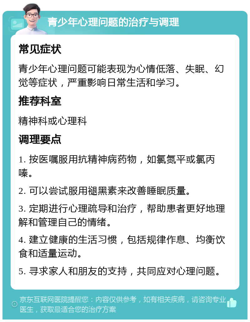 青少年心理问题的治疗与调理 常见症状 青少年心理问题可能表现为心情低落、失眠、幻觉等症状，严重影响日常生活和学习。 推荐科室 精神科或心理科 调理要点 1. 按医嘱服用抗精神病药物，如氯氮平或氯丙嗪。 2. 可以尝试服用褪黑素来改善睡眠质量。 3. 定期进行心理疏导和治疗，帮助患者更好地理解和管理自己的情绪。 4. 建立健康的生活习惯，包括规律作息、均衡饮食和适量运动。 5. 寻求家人和朋友的支持，共同应对心理问题。