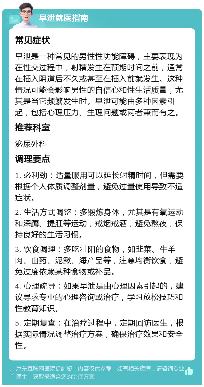 早泄就医指南 常见症状 早泄是一种常见的男性性功能障碍，主要表现为在性交过程中，射精发生在预期时间之前，通常在插入阴道后不久或甚至在插入前就发生。这种情况可能会影响男性的自信心和性生活质量，尤其是当它频繁发生时。早泄可能由多种因素引起，包括心理压力、生理问题或两者兼而有之。 推荐科室 泌尿外科 调理要点 1. 必利劲：适量服用可以延长射精时间，但需要根据个人体质调整剂量，避免过量使用导致不适症状。 2. 生活方式调整：多锻炼身体，尤其是有氧运动和深蹲、提肛等运动，戒烟戒酒，避免熬夜，保持良好的生活习惯。 3. 饮食调理：多吃壮阳的食物，如韭菜、牛羊肉、山药、泥鳅、海产品等，注意均衡饮食，避免过度依赖某种食物或补品。 4. 心理疏导：如果早泄是由心理因素引起的，建议寻求专业的心理咨询或治疗，学习放松技巧和性教育知识。 5. 定期复查：在治疗过程中，定期回访医生，根据实际情况调整治疗方案，确保治疗效果和安全性。