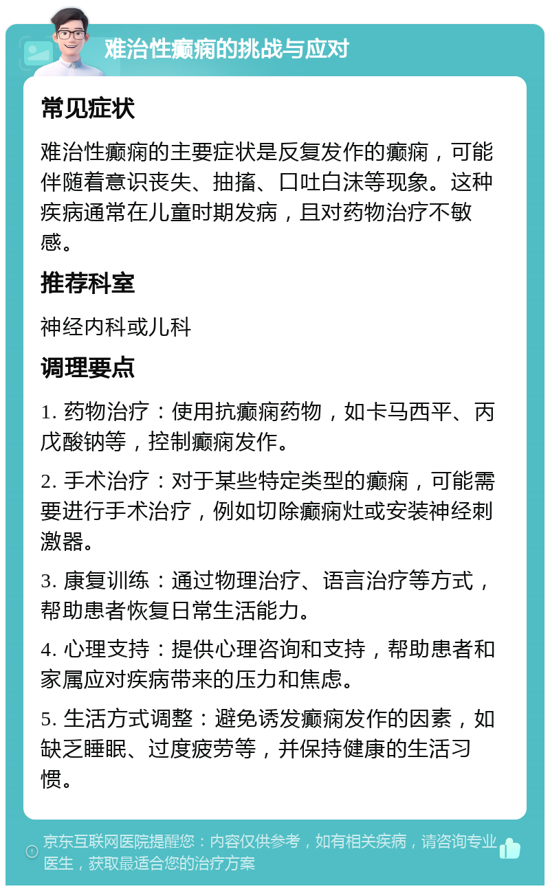 难治性癫痫的挑战与应对 常见症状 难治性癫痫的主要症状是反复发作的癫痫，可能伴随着意识丧失、抽搐、口吐白沫等现象。这种疾病通常在儿童时期发病，且对药物治疗不敏感。 推荐科室 神经内科或儿科 调理要点 1. 药物治疗：使用抗癫痫药物，如卡马西平、丙戊酸钠等，控制癫痫发作。 2. 手术治疗：对于某些特定类型的癫痫，可能需要进行手术治疗，例如切除癫痫灶或安装神经刺激器。 3. 康复训练：通过物理治疗、语言治疗等方式，帮助患者恢复日常生活能力。 4. 心理支持：提供心理咨询和支持，帮助患者和家属应对疾病带来的压力和焦虑。 5. 生活方式调整：避免诱发癫痫发作的因素，如缺乏睡眠、过度疲劳等，并保持健康的生活习惯。