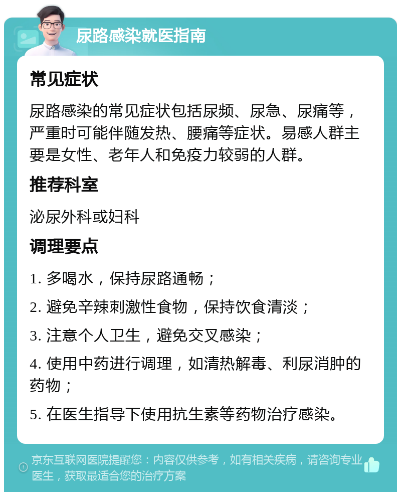 尿路感染就医指南 常见症状 尿路感染的常见症状包括尿频、尿急、尿痛等，严重时可能伴随发热、腰痛等症状。易感人群主要是女性、老年人和免疫力较弱的人群。 推荐科室 泌尿外科或妇科 调理要点 1. 多喝水，保持尿路通畅； 2. 避免辛辣刺激性食物，保持饮食清淡； 3. 注意个人卫生，避免交叉感染； 4. 使用中药进行调理，如清热解毒、利尿消肿的药物； 5. 在医生指导下使用抗生素等药物治疗感染。