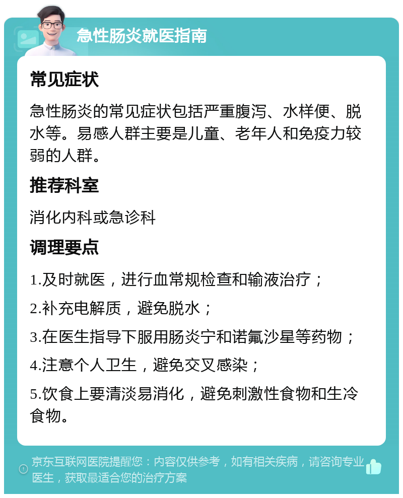 急性肠炎就医指南 常见症状 急性肠炎的常见症状包括严重腹泻、水样便、脱水等。易感人群主要是儿童、老年人和免疫力较弱的人群。 推荐科室 消化内科或急诊科 调理要点 1.及时就医，进行血常规检查和输液治疗； 2.补充电解质，避免脱水； 3.在医生指导下服用肠炎宁和诺氟沙星等药物； 4.注意个人卫生，避免交叉感染； 5.饮食上要清淡易消化，避免刺激性食物和生冷食物。