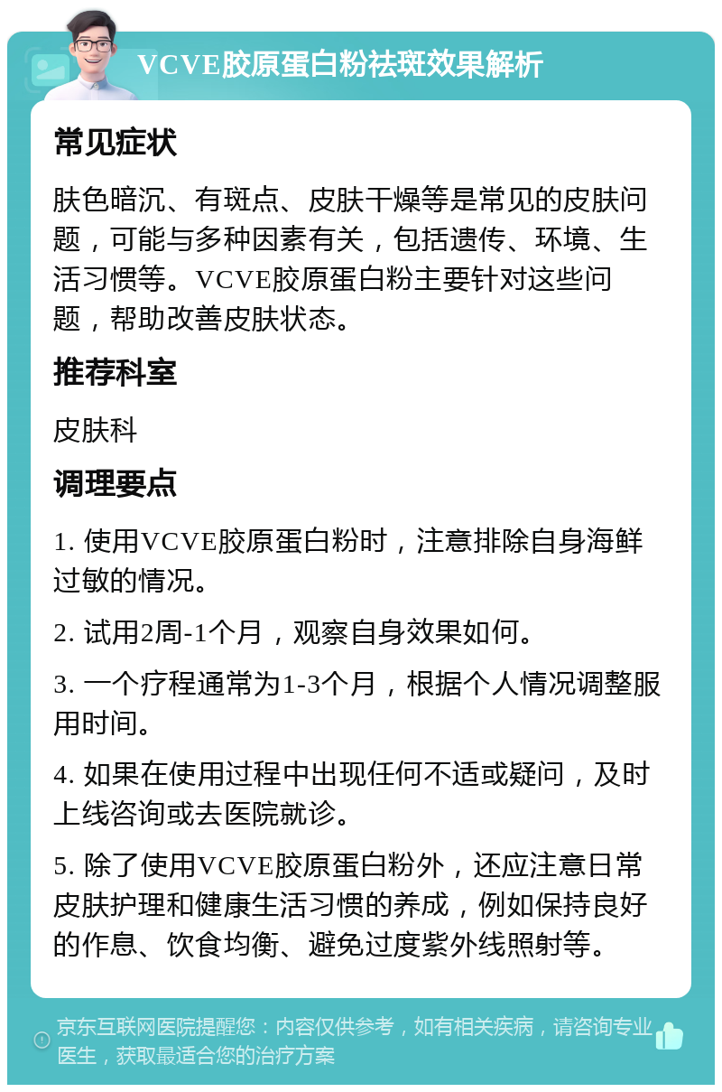 VCVE胶原蛋白粉祛斑效果解析 常见症状 肤色暗沉、有斑点、皮肤干燥等是常见的皮肤问题，可能与多种因素有关，包括遗传、环境、生活习惯等。VCVE胶原蛋白粉主要针对这些问题，帮助改善皮肤状态。 推荐科室 皮肤科 调理要点 1. 使用VCVE胶原蛋白粉时，注意排除自身海鲜过敏的情况。 2. 试用2周-1个月，观察自身效果如何。 3. 一个疗程通常为1-3个月，根据个人情况调整服用时间。 4. 如果在使用过程中出现任何不适或疑问，及时上线咨询或去医院就诊。 5. 除了使用VCVE胶原蛋白粉外，还应注意日常皮肤护理和健康生活习惯的养成，例如保持良好的作息、饮食均衡、避免过度紫外线照射等。