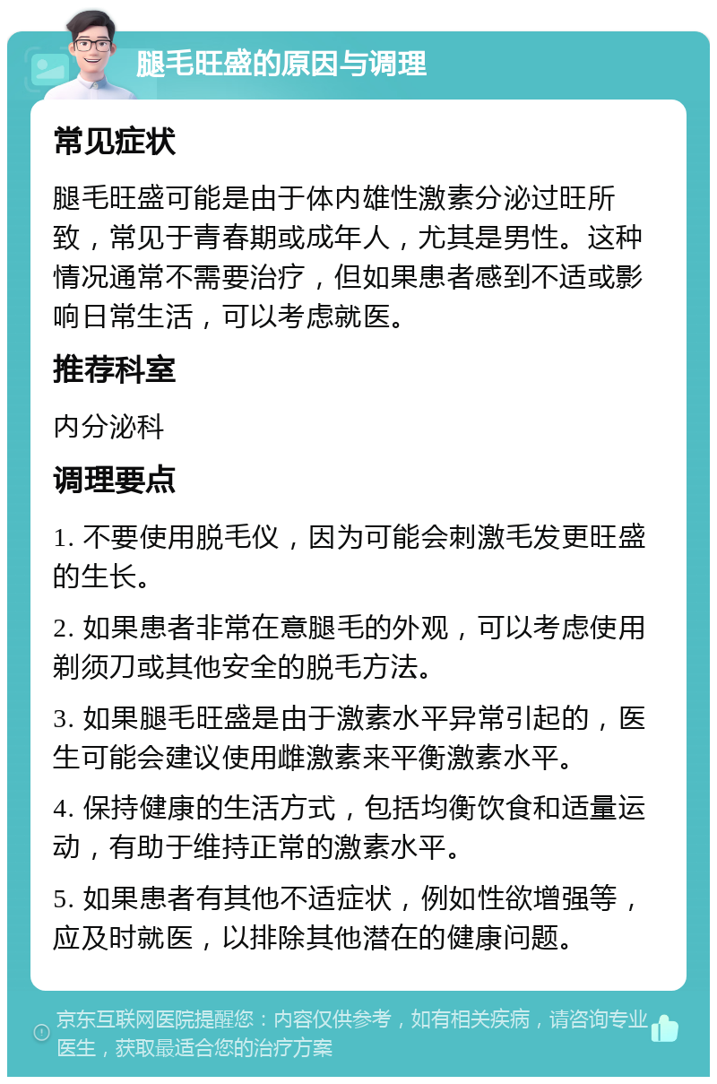 腿毛旺盛的原因与调理 常见症状 腿毛旺盛可能是由于体内雄性激素分泌过旺所致，常见于青春期或成年人，尤其是男性。这种情况通常不需要治疗，但如果患者感到不适或影响日常生活，可以考虑就医。 推荐科室 内分泌科 调理要点 1. 不要使用脱毛仪，因为可能会刺激毛发更旺盛的生长。 2. 如果患者非常在意腿毛的外观，可以考虑使用剃须刀或其他安全的脱毛方法。 3. 如果腿毛旺盛是由于激素水平异常引起的，医生可能会建议使用雌激素来平衡激素水平。 4. 保持健康的生活方式，包括均衡饮食和适量运动，有助于维持正常的激素水平。 5. 如果患者有其他不适症状，例如性欲增强等，应及时就医，以排除其他潜在的健康问题。