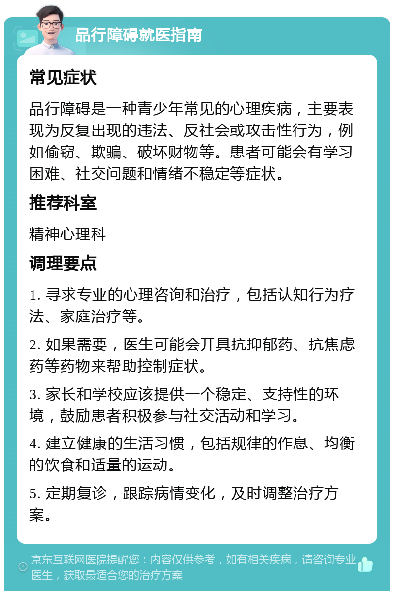 品行障碍就医指南 常见症状 品行障碍是一种青少年常见的心理疾病，主要表现为反复出现的违法、反社会或攻击性行为，例如偷窃、欺骗、破坏财物等。患者可能会有学习困难、社交问题和情绪不稳定等症状。 推荐科室 精神心理科 调理要点 1. 寻求专业的心理咨询和治疗，包括认知行为疗法、家庭治疗等。 2. 如果需要，医生可能会开具抗抑郁药、抗焦虑药等药物来帮助控制症状。 3. 家长和学校应该提供一个稳定、支持性的环境，鼓励患者积极参与社交活动和学习。 4. 建立健康的生活习惯，包括规律的作息、均衡的饮食和适量的运动。 5. 定期复诊，跟踪病情变化，及时调整治疗方案。