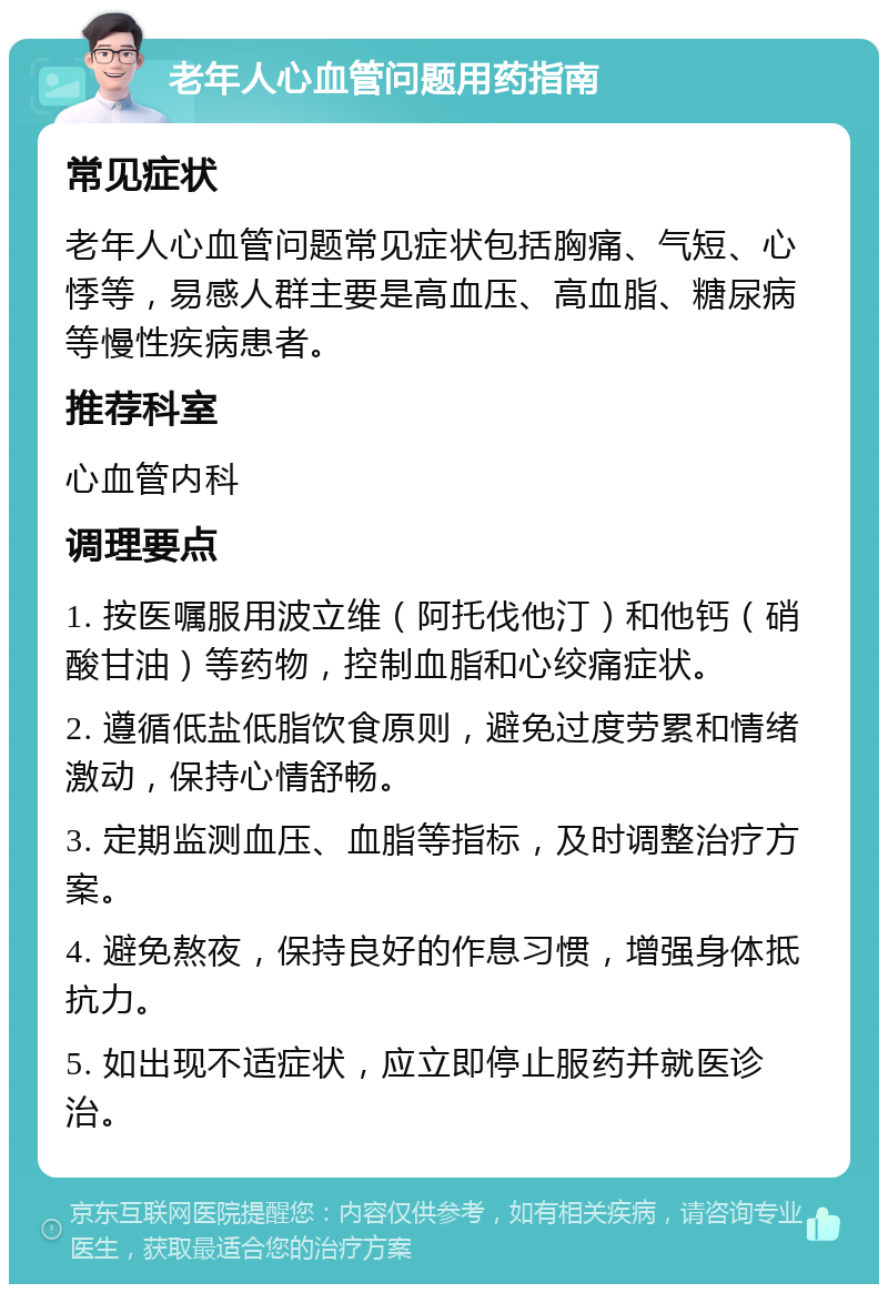 老年人心血管问题用药指南 常见症状 老年人心血管问题常见症状包括胸痛、气短、心悸等，易感人群主要是高血压、高血脂、糖尿病等慢性疾病患者。 推荐科室 心血管内科 调理要点 1. 按医嘱服用波立维（阿托伐他汀）和他钙（硝酸甘油）等药物，控制血脂和心绞痛症状。 2. 遵循低盐低脂饮食原则，避免过度劳累和情绪激动，保持心情舒畅。 3. 定期监测血压、血脂等指标，及时调整治疗方案。 4. 避免熬夜，保持良好的作息习惯，增强身体抵抗力。 5. 如出现不适症状，应立即停止服药并就医诊治。