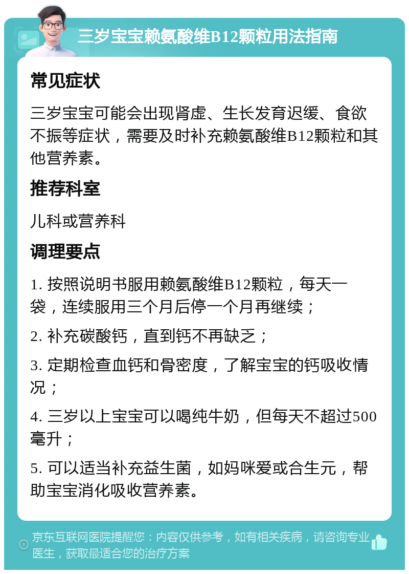 三岁宝宝赖氨酸维B12颗粒用法指南 常见症状 三岁宝宝可能会出现肾虚、生长发育迟缓、食欲不振等症状，需要及时补充赖氨酸维B12颗粒和其他营养素。 推荐科室 儿科或营养科 调理要点 1. 按照说明书服用赖氨酸维B12颗粒，每天一袋，连续服用三个月后停一个月再继续； 2. 补充碳酸钙，直到钙不再缺乏； 3. 定期检查血钙和骨密度，了解宝宝的钙吸收情况； 4. 三岁以上宝宝可以喝纯牛奶，但每天不超过500毫升； 5. 可以适当补充益生菌，如妈咪爱或合生元，帮助宝宝消化吸收营养素。