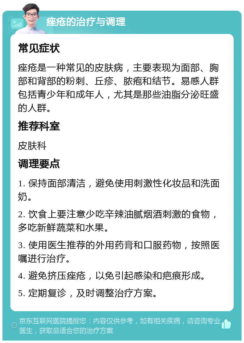 痤疮的治疗与调理 常见症状 痤疮是一种常见的皮肤病，主要表现为面部、胸部和背部的粉刺、丘疹、脓疱和结节。易感人群包括青少年和成年人，尤其是那些油脂分泌旺盛的人群。 推荐科室 皮肤科 调理要点 1. 保持面部清洁，避免使用刺激性化妆品和洗面奶。 2. 饮食上要注意少吃辛辣油腻烟酒刺激的食物，多吃新鲜蔬菜和水果。 3. 使用医生推荐的外用药膏和口服药物，按照医嘱进行治疗。 4. 避免挤压痤疮，以免引起感染和疤痕形成。 5. 定期复诊，及时调整治疗方案。