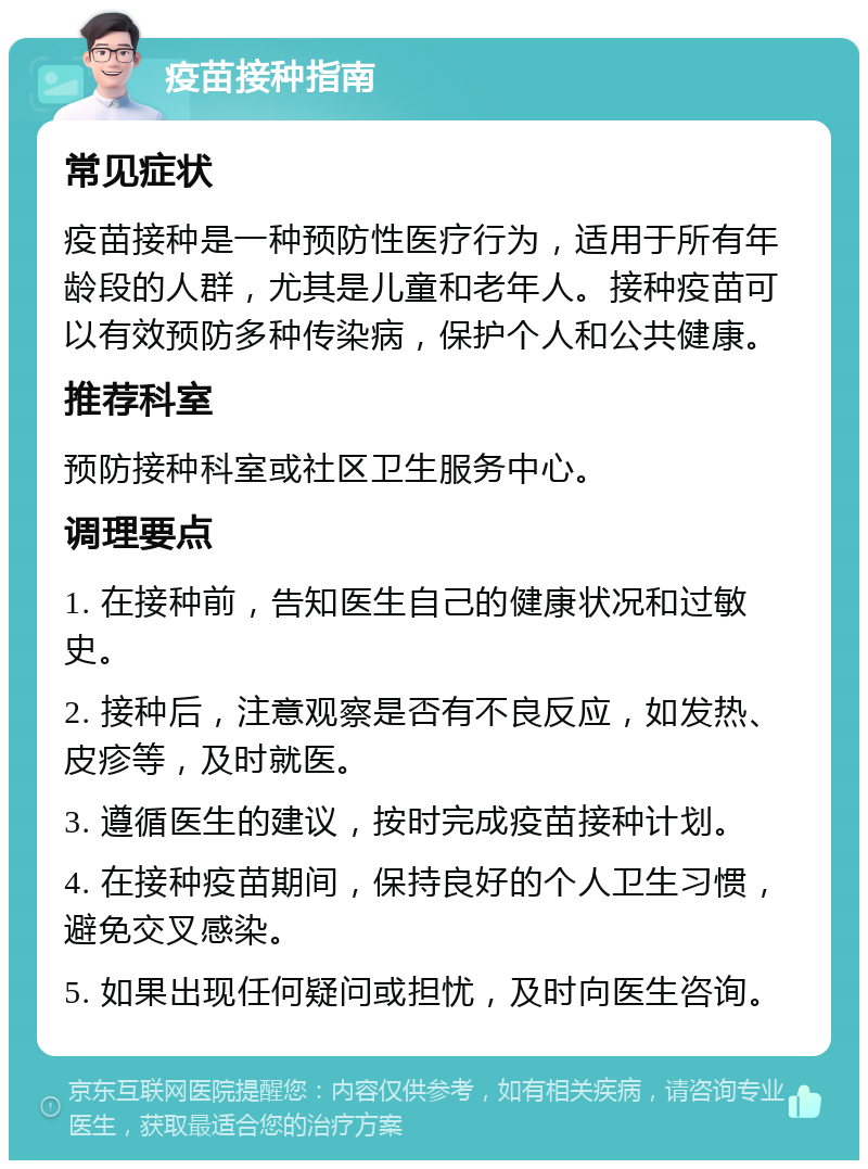 疫苗接种指南 常见症状 疫苗接种是一种预防性医疗行为，适用于所有年龄段的人群，尤其是儿童和老年人。接种疫苗可以有效预防多种传染病，保护个人和公共健康。 推荐科室 预防接种科室或社区卫生服务中心。 调理要点 1. 在接种前，告知医生自己的健康状况和过敏史。 2. 接种后，注意观察是否有不良反应，如发热、皮疹等，及时就医。 3. 遵循医生的建议，按时完成疫苗接种计划。 4. 在接种疫苗期间，保持良好的个人卫生习惯，避免交叉感染。 5. 如果出现任何疑问或担忧，及时向医生咨询。