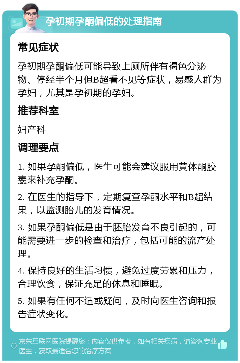 孕初期孕酮偏低的处理指南 常见症状 孕初期孕酮偏低可能导致上厕所伴有褐色分泌物、停经半个月但B超看不见等症状，易感人群为孕妇，尤其是孕初期的孕妇。 推荐科室 妇产科 调理要点 1. 如果孕酮偏低，医生可能会建议服用黄体酮胶囊来补充孕酮。 2. 在医生的指导下，定期复查孕酮水平和B超结果，以监测胎儿的发育情况。 3. 如果孕酮偏低是由于胚胎发育不良引起的，可能需要进一步的检查和治疗，包括可能的流产处理。 4. 保持良好的生活习惯，避免过度劳累和压力，合理饮食，保证充足的休息和睡眠。 5. 如果有任何不适或疑问，及时向医生咨询和报告症状变化。