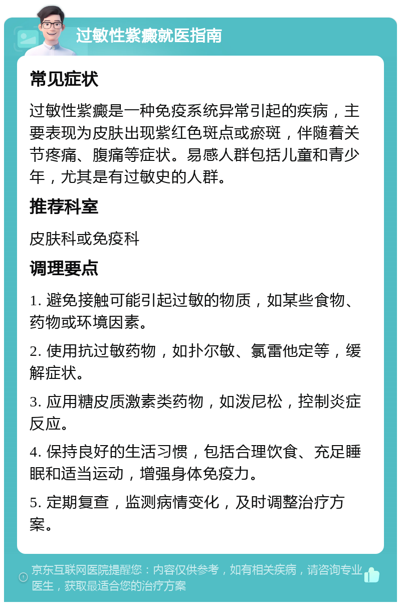 过敏性紫癜就医指南 常见症状 过敏性紫癜是一种免疫系统异常引起的疾病，主要表现为皮肤出现紫红色斑点或瘀斑，伴随着关节疼痛、腹痛等症状。易感人群包括儿童和青少年，尤其是有过敏史的人群。 推荐科室 皮肤科或免疫科 调理要点 1. 避免接触可能引起过敏的物质，如某些食物、药物或环境因素。 2. 使用抗过敏药物，如扑尔敏、氯雷他定等，缓解症状。 3. 应用糖皮质激素类药物，如泼尼松，控制炎症反应。 4. 保持良好的生活习惯，包括合理饮食、充足睡眠和适当运动，增强身体免疫力。 5. 定期复查，监测病情变化，及时调整治疗方案。