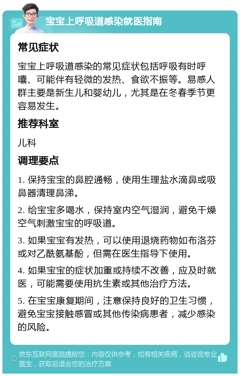 宝宝上呼吸道感染就医指南 常见症状 宝宝上呼吸道感染的常见症状包括呼吸有时呼囔、可能伴有轻微的发热、食欲不振等。易感人群主要是新生儿和婴幼儿，尤其是在冬春季节更容易发生。 推荐科室 儿科 调理要点 1. 保持宝宝的鼻腔通畅，使用生理盐水滴鼻或吸鼻器清理鼻涕。 2. 给宝宝多喝水，保持室内空气湿润，避免干燥空气刺激宝宝的呼吸道。 3. 如果宝宝有发热，可以使用退烧药物如布洛芬或对乙酰氨基酚，但需在医生指导下使用。 4. 如果宝宝的症状加重或持续不改善，应及时就医，可能需要使用抗生素或其他治疗方法。 5. 在宝宝康复期间，注意保持良好的卫生习惯，避免宝宝接触感冒或其他传染病患者，减少感染的风险。