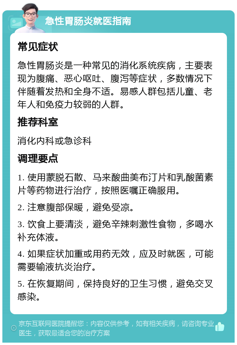 急性胃肠炎就医指南 常见症状 急性胃肠炎是一种常见的消化系统疾病，主要表现为腹痛、恶心呕吐、腹泻等症状，多数情况下伴随着发热和全身不适。易感人群包括儿童、老年人和免疫力较弱的人群。 推荐科室 消化内科或急诊科 调理要点 1. 使用蒙脱石散、马来酸曲美布汀片和乳酸菌素片等药物进行治疗，按照医嘱正确服用。 2. 注意腹部保暖，避免受凉。 3. 饮食上要清淡，避免辛辣刺激性食物，多喝水补充体液。 4. 如果症状加重或用药无效，应及时就医，可能需要输液抗炎治疗。 5. 在恢复期间，保持良好的卫生习惯，避免交叉感染。