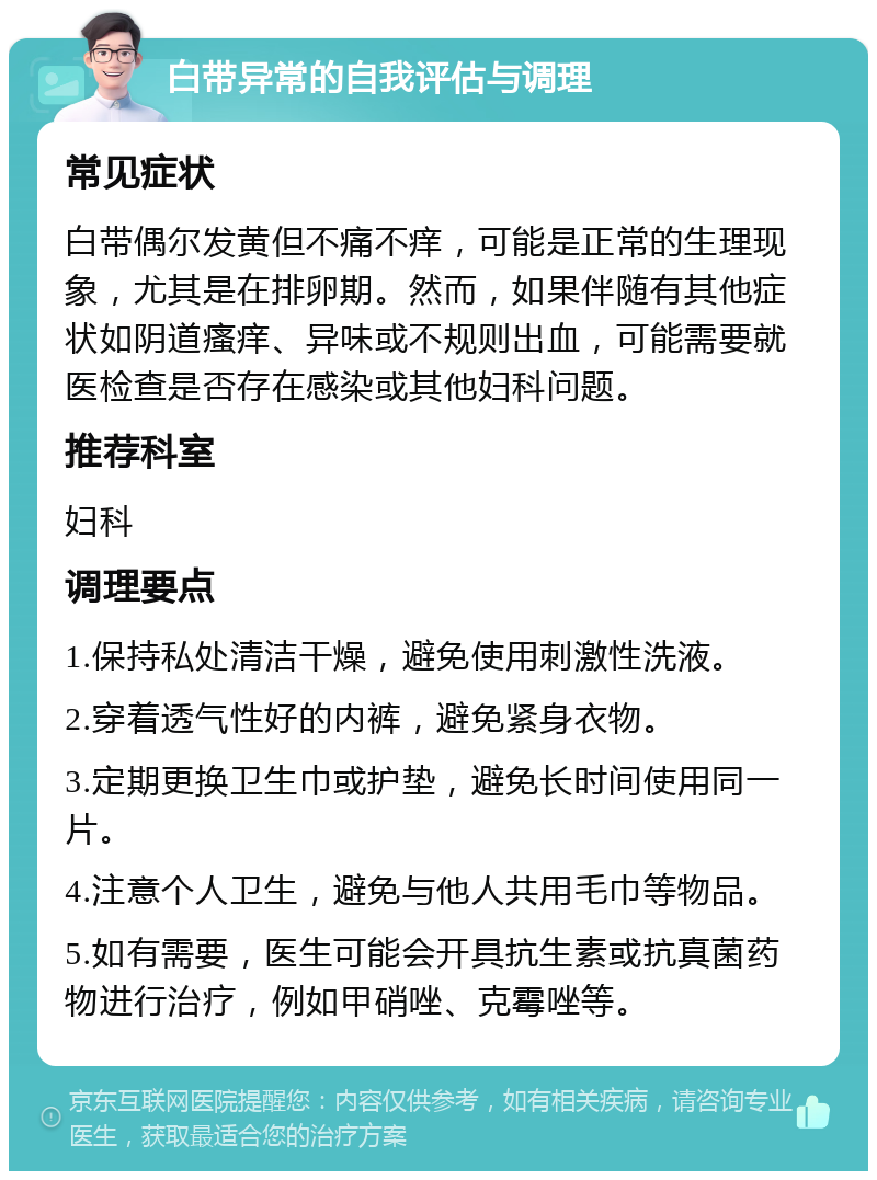 白带异常的自我评估与调理 常见症状 白带偶尔发黄但不痛不痒，可能是正常的生理现象，尤其是在排卵期。然而，如果伴随有其他症状如阴道瘙痒、异味或不规则出血，可能需要就医检查是否存在感染或其他妇科问题。 推荐科室 妇科 调理要点 1.保持私处清洁干燥，避免使用刺激性洗液。 2.穿着透气性好的内裤，避免紧身衣物。 3.定期更换卫生巾或护垫，避免长时间使用同一片。 4.注意个人卫生，避免与他人共用毛巾等物品。 5.如有需要，医生可能会开具抗生素或抗真菌药物进行治疗，例如甲硝唑、克霉唑等。