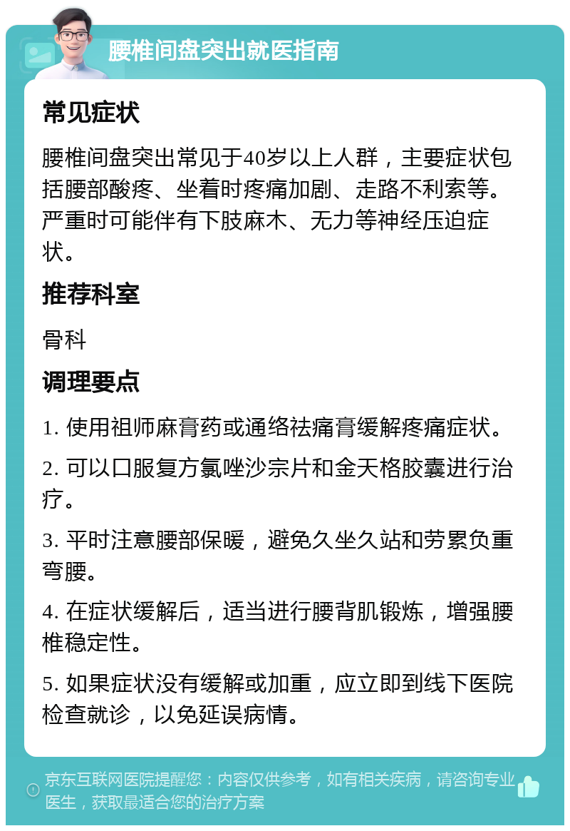 腰椎间盘突出就医指南 常见症状 腰椎间盘突出常见于40岁以上人群，主要症状包括腰部酸疼、坐着时疼痛加剧、走路不利索等。严重时可能伴有下肢麻木、无力等神经压迫症状。 推荐科室 骨科 调理要点 1. 使用祖师麻膏药或通络祛痛膏缓解疼痛症状。 2. 可以口服复方氯唑沙宗片和金天格胶囊进行治疗。 3. 平时注意腰部保暖，避免久坐久站和劳累负重弯腰。 4. 在症状缓解后，适当进行腰背肌锻炼，增强腰椎稳定性。 5. 如果症状没有缓解或加重，应立即到线下医院检查就诊，以免延误病情。