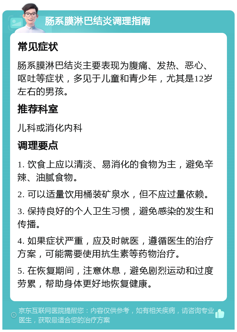 肠系膜淋巴结炎调理指南 常见症状 肠系膜淋巴结炎主要表现为腹痛、发热、恶心、呕吐等症状，多见于儿童和青少年，尤其是12岁左右的男孩。 推荐科室 儿科或消化内科 调理要点 1. 饮食上应以清淡、易消化的食物为主，避免辛辣、油腻食物。 2. 可以适量饮用桶装矿泉水，但不应过量依赖。 3. 保持良好的个人卫生习惯，避免感染的发生和传播。 4. 如果症状严重，应及时就医，遵循医生的治疗方案，可能需要使用抗生素等药物治疗。 5. 在恢复期间，注意休息，避免剧烈运动和过度劳累，帮助身体更好地恢复健康。