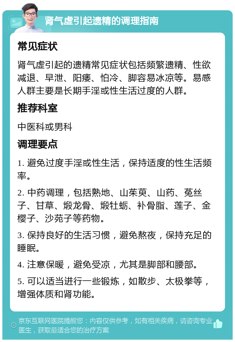 肾气虚引起遗精的调理指南 常见症状 肾气虚引起的遗精常见症状包括频繁遗精、性欲减退、早泄、阳痿、怕冷、脚容易冰凉等。易感人群主要是长期手淫或性生活过度的人群。 推荐科室 中医科或男科 调理要点 1. 避免过度手淫或性生活，保持适度的性生活频率。 2. 中药调理，包括熟地、山茱萸、山药、菟丝子、甘草、煅龙骨、煅牡蛎、补骨脂、莲子、金樱子、沙苑子等药物。 3. 保持良好的生活习惯，避免熬夜，保持充足的睡眠。 4. 注意保暖，避免受凉，尤其是脚部和腰部。 5. 可以适当进行一些锻炼，如散步、太极拳等，增强体质和肾功能。