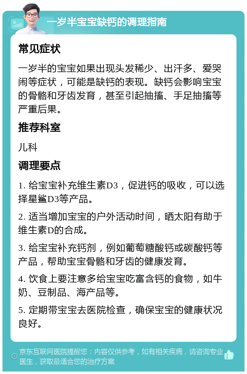 一岁半宝宝缺钙的调理指南 常见症状 一岁半的宝宝如果出现头发稀少、出汗多、爱哭闹等症状，可能是缺钙的表现。缺钙会影响宝宝的骨骼和牙齿发育，甚至引起抽搐、手足抽搐等严重后果。 推荐科室 儿科 调理要点 1. 给宝宝补充维生素D3，促进钙的吸收，可以选择星鲨D3等产品。 2. 适当增加宝宝的户外活动时间，晒太阳有助于维生素D的合成。 3. 给宝宝补充钙剂，例如葡萄糖酸钙或碳酸钙等产品，帮助宝宝骨骼和牙齿的健康发育。 4. 饮食上要注意多给宝宝吃富含钙的食物，如牛奶、豆制品、海产品等。 5. 定期带宝宝去医院检查，确保宝宝的健康状况良好。