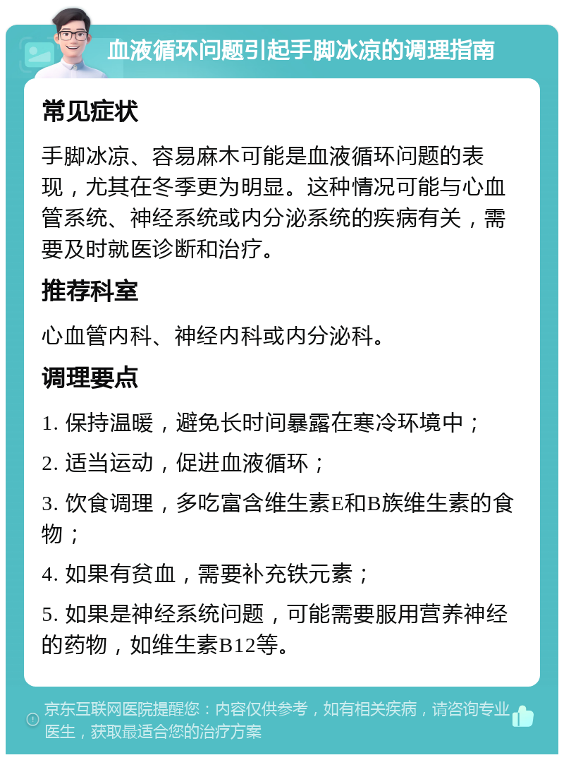 血液循环问题引起手脚冰凉的调理指南 常见症状 手脚冰凉、容易麻木可能是血液循环问题的表现，尤其在冬季更为明显。这种情况可能与心血管系统、神经系统或内分泌系统的疾病有关，需要及时就医诊断和治疗。 推荐科室 心血管内科、神经内科或内分泌科。 调理要点 1. 保持温暖，避免长时间暴露在寒冷环境中； 2. 适当运动，促进血液循环； 3. 饮食调理，多吃富含维生素E和B族维生素的食物； 4. 如果有贫血，需要补充铁元素； 5. 如果是神经系统问题，可能需要服用营养神经的药物，如维生素B12等。