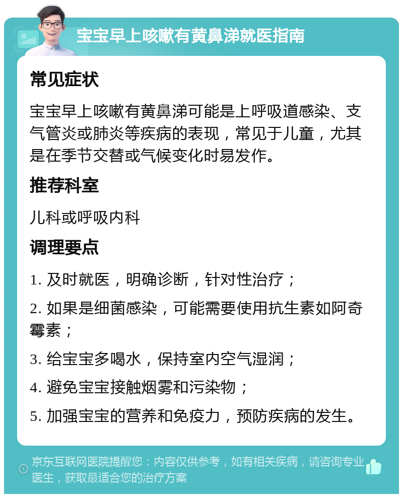 宝宝早上咳嗽有黄鼻涕就医指南 常见症状 宝宝早上咳嗽有黄鼻涕可能是上呼吸道感染、支气管炎或肺炎等疾病的表现，常见于儿童，尤其是在季节交替或气候变化时易发作。 推荐科室 儿科或呼吸内科 调理要点 1. 及时就医，明确诊断，针对性治疗； 2. 如果是细菌感染，可能需要使用抗生素如阿奇霉素； 3. 给宝宝多喝水，保持室内空气湿润； 4. 避免宝宝接触烟雾和污染物； 5. 加强宝宝的营养和免疫力，预防疾病的发生。