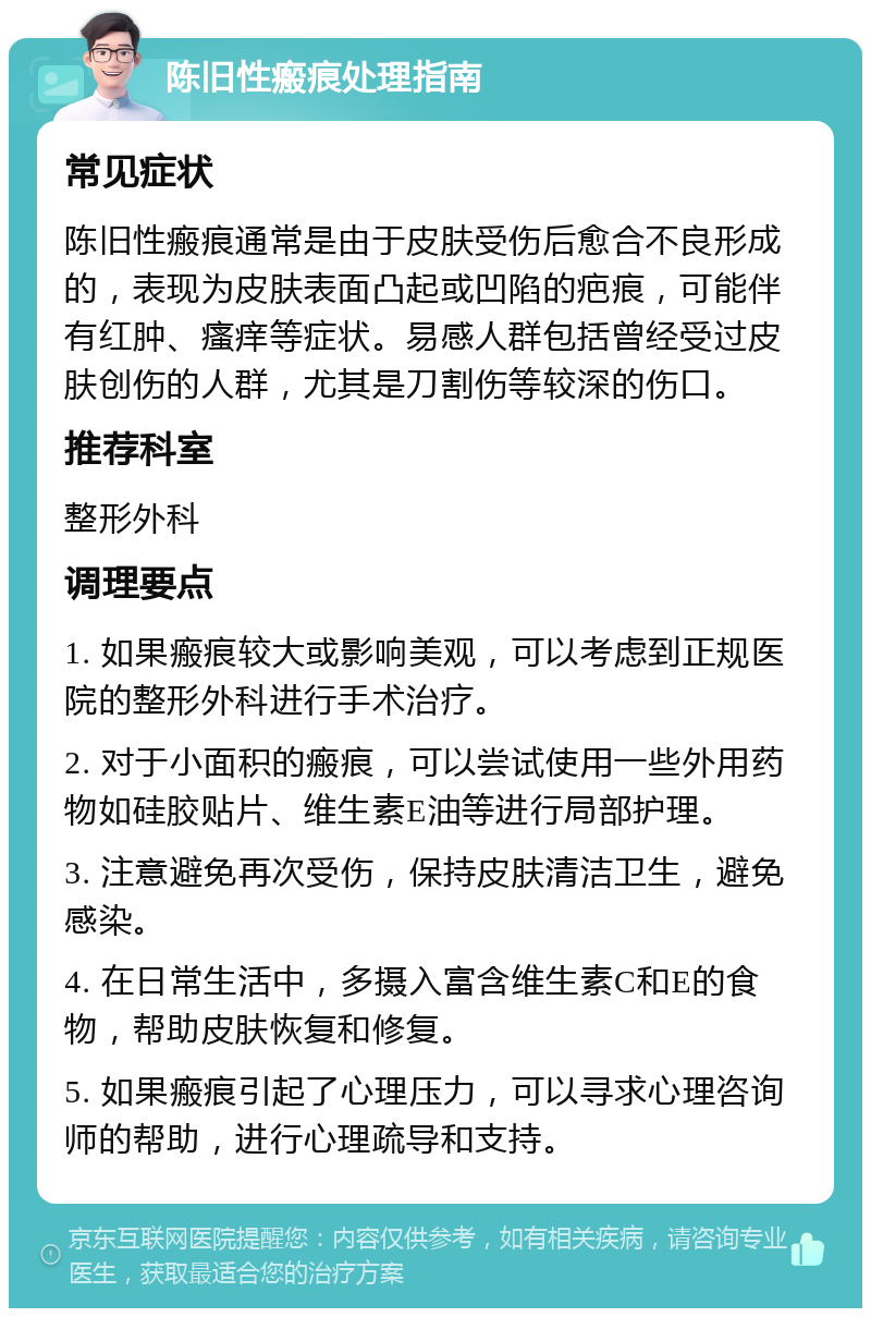 陈旧性瘢痕处理指南 常见症状 陈旧性瘢痕通常是由于皮肤受伤后愈合不良形成的，表现为皮肤表面凸起或凹陷的疤痕，可能伴有红肿、瘙痒等症状。易感人群包括曾经受过皮肤创伤的人群，尤其是刀割伤等较深的伤口。 推荐科室 整形外科 调理要点 1. 如果瘢痕较大或影响美观，可以考虑到正规医院的整形外科进行手术治疗。 2. 对于小面积的瘢痕，可以尝试使用一些外用药物如硅胶贴片、维生素E油等进行局部护理。 3. 注意避免再次受伤，保持皮肤清洁卫生，避免感染。 4. 在日常生活中，多摄入富含维生素C和E的食物，帮助皮肤恢复和修复。 5. 如果瘢痕引起了心理压力，可以寻求心理咨询师的帮助，进行心理疏导和支持。