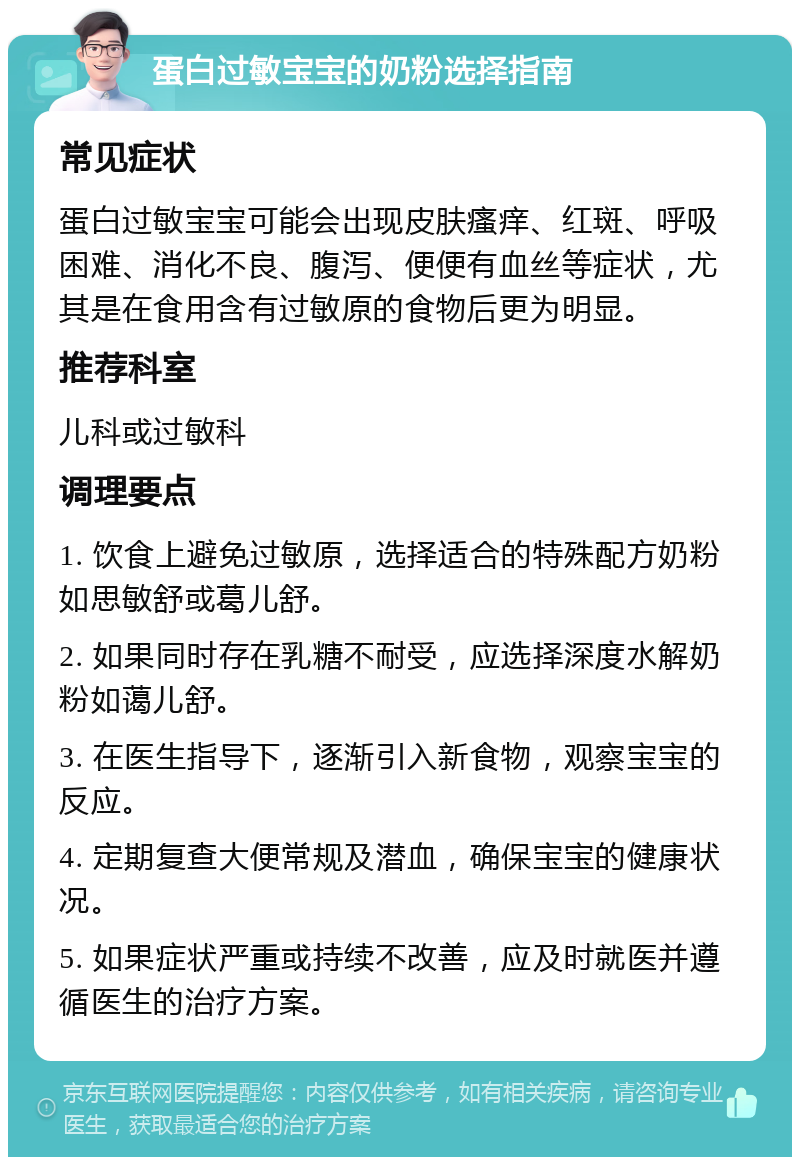 蛋白过敏宝宝的奶粉选择指南 常见症状 蛋白过敏宝宝可能会出现皮肤瘙痒、红斑、呼吸困难、消化不良、腹泻、便便有血丝等症状，尤其是在食用含有过敏原的食物后更为明显。 推荐科室 儿科或过敏科 调理要点 1. 饮食上避免过敏原，选择适合的特殊配方奶粉如思敏舒或葛儿舒。 2. 如果同时存在乳糖不耐受，应选择深度水解奶粉如蔼儿舒。 3. 在医生指导下，逐渐引入新食物，观察宝宝的反应。 4. 定期复查大便常规及潜血，确保宝宝的健康状况。 5. 如果症状严重或持续不改善，应及时就医并遵循医生的治疗方案。