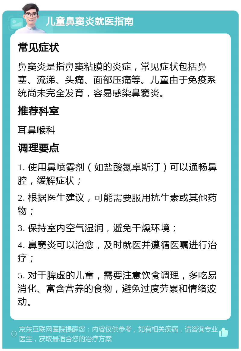 儿童鼻窦炎就医指南 常见症状 鼻窦炎是指鼻窦粘膜的炎症，常见症状包括鼻塞、流涕、头痛、面部压痛等。儿童由于免疫系统尚未完全发育，容易感染鼻窦炎。 推荐科室 耳鼻喉科 调理要点 1. 使用鼻喷雾剂（如盐酸氮卓斯汀）可以通畅鼻腔，缓解症状； 2. 根据医生建议，可能需要服用抗生素或其他药物； 3. 保持室内空气湿润，避免干燥环境； 4. 鼻窦炎可以治愈，及时就医并遵循医嘱进行治疗； 5. 对于脾虚的儿童，需要注意饮食调理，多吃易消化、富含营养的食物，避免过度劳累和情绪波动。