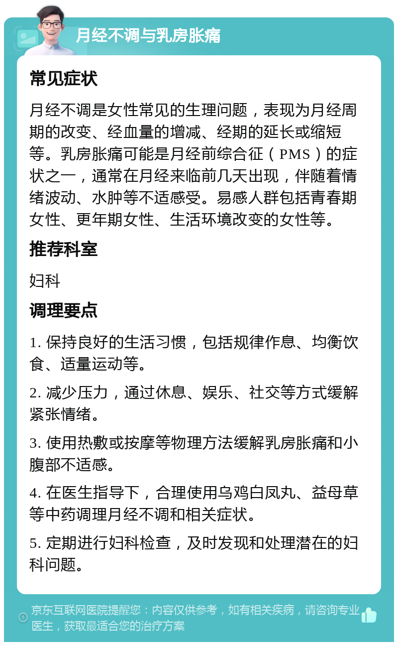 月经不调与乳房胀痛 常见症状 月经不调是女性常见的生理问题，表现为月经周期的改变、经血量的增减、经期的延长或缩短等。乳房胀痛可能是月经前综合征（PMS）的症状之一，通常在月经来临前几天出现，伴随着情绪波动、水肿等不适感受。易感人群包括青春期女性、更年期女性、生活环境改变的女性等。 推荐科室 妇科 调理要点 1. 保持良好的生活习惯，包括规律作息、均衡饮食、适量运动等。 2. 减少压力，通过休息、娱乐、社交等方式缓解紧张情绪。 3. 使用热敷或按摩等物理方法缓解乳房胀痛和小腹部不适感。 4. 在医生指导下，合理使用乌鸡白凤丸、益母草等中药调理月经不调和相关症状。 5. 定期进行妇科检查，及时发现和处理潜在的妇科问题。