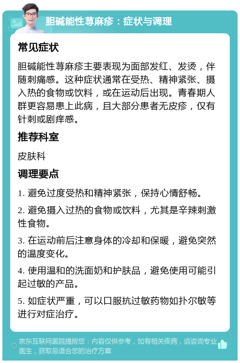 胆碱能性荨麻疹：症状与调理 常见症状 胆碱能性荨麻疹主要表现为面部发红、发烫，伴随刺痛感。这种症状通常在受热、精神紧张、摄入热的食物或饮料，或在运动后出现。青春期人群更容易患上此病，且大部分患者无皮疹，仅有针刺或剧痒感。 推荐科室 皮肤科 调理要点 1. 避免过度受热和精神紧张，保持心情舒畅。 2. 避免摄入过热的食物或饮料，尤其是辛辣刺激性食物。 3. 在运动前后注意身体的冷却和保暖，避免突然的温度变化。 4. 使用温和的洗面奶和护肤品，避免使用可能引起过敏的产品。 5. 如症状严重，可以口服抗过敏药物如扑尔敏等进行对症治疗。