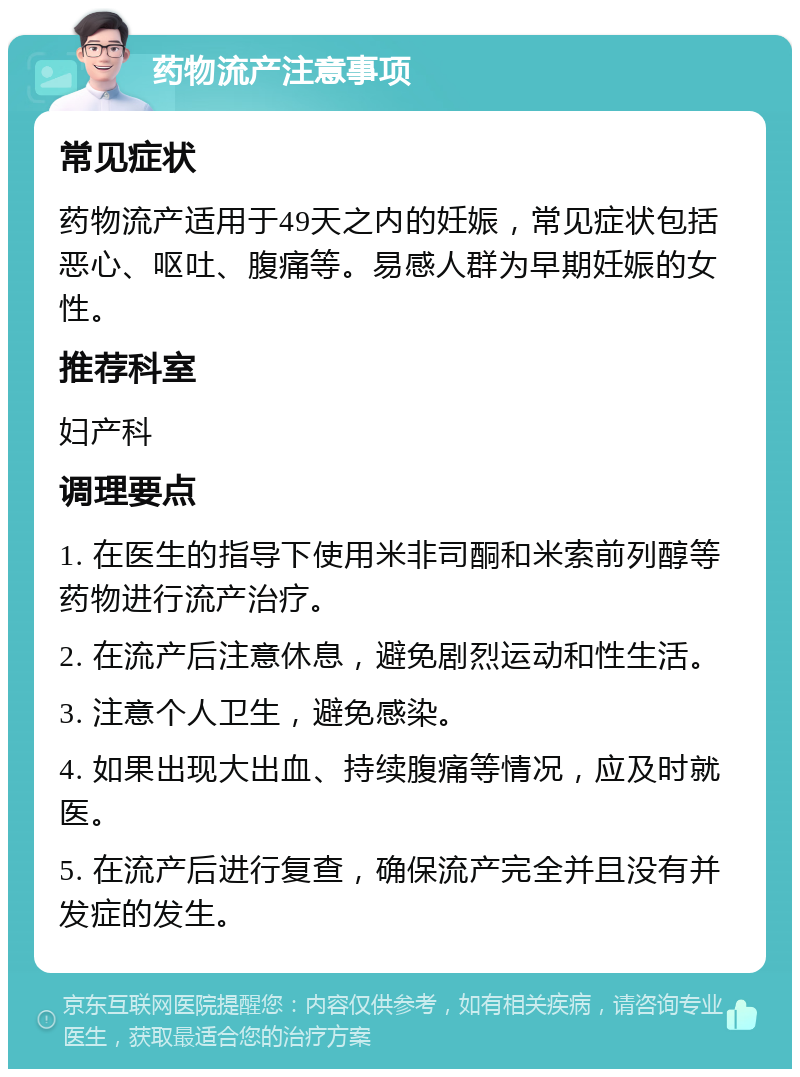 药物流产注意事项 常见症状 药物流产适用于49天之内的妊娠，常见症状包括恶心、呕吐、腹痛等。易感人群为早期妊娠的女性。 推荐科室 妇产科 调理要点 1. 在医生的指导下使用米非司酮和米索前列醇等药物进行流产治疗。 2. 在流产后注意休息，避免剧烈运动和性生活。 3. 注意个人卫生，避免感染。 4. 如果出现大出血、持续腹痛等情况，应及时就医。 5. 在流产后进行复查，确保流产完全并且没有并发症的发生。